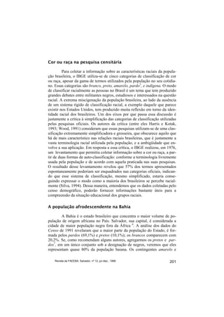 Cor ou raça na pesquisa censitária

         Para coletar a informação sobre as características raciais da popula-
ção brasileira, o IBGE utiliza-se de cinco categorias de classificação de cor
ou raça, apesar da gama de termos utilizados pela população no seu cotidia-
no. Essas categorias são branco, preto, amarelo, pardo5, e indígena. O modo
de classificar racialmente as pessoas no Brasil é um tema que tem produzido
grandes debates entre militantes negros, estudiosos e interessados na questão
racial. A extrema miscigenação da população brasileira, ao lado da ausência
de um sistema rígido de classificação racial, a exemplo daquele que parece
existir nos Estados Unidos, tem produzido muita reflexão em torno da iden-
tidade racial dos brasileiros. Um dos eixos por que passa essa discussão é
justamente a crítica à simplificação das categorias de classificação utilizadas
pelas pesquisas oficiais. Os autores da crítica (entre eles Harris e Kotak,
1993; Wood, 1991) consideram que essas pesquisas utilizam-se de uma clas-
sificação extremamente simplificadora e grosseira, que obscurece aquilo que
há de mais característico nas relações raciais brasileiras, que é justamente a
vasta terminologia racial utilizada pela população, e a ambigüidade que en-
volve a sua aplicação. Em resposta a essa crítica, o IBGE realizou, em 1976,
um levantamento que permitiu coletar informação sobre a cor ou raça, a par-
tir de duas formas de auto-classificação: conforme a terminologia livremente
usada pela população e de acordo com aquela praticada nas suas pesquisas.
O resultado desse levantamento revelou que 57% dos termos apresentados
espontaneamente poderiam ser enquadrados nas categorias oficiais, indican-
do que esse sistema de classificação, mesmo simplificado, estaria conse-
guindo expressar o modo como a maioria dos brasileiros se percebe racial-
mente (Silva, 1994). Dessa maneira, entendemos que os dados coletadas pelo
censo demográfico, poderão fornecer informações bastante úteis para a
compreensão da situação educacional dos grupos raciais.

A população afrodescendente na Bahia

        A Bahia é o estado brasileiro que concentra o maior volume de po-
pulação de origem africana no País. Salvador, sua capital, é considerada a
cidade de maior população negra fora da África 6. A análise dos dados do
Censo de 1991 revelaram que a maior parte da população do Estado, é for-
mada pelos pardos (69,1%) e pretos (10,1%); os brancos comparecem com
20,2%. Se, como recomendam alguns autores, agregarmos os pretos e par-
dos7, em um único conjunto sob a designação de negros, veremos que eles
representam quase 80% da população baiana. Os contingentes amarelo e

    Revista da FAEEBA, Salvador, nº 12, jul./dez., 1999                    201
 