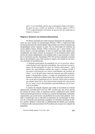 mas é na escolaridade, porém, que a segregação chega a seu ápice;
         há mais do que o dobro de mulheres e homens negros (118% e
         117%, respectivamente) com menos de quatro anos de estudo que as
         brancas e brancos.”

Negros e brancos no sistema educacional

         No Brasil, apontado por exibir números alarmantes de repetência es-
colar nos anos iniciais da escolarização (Portela, 1997), é impossível falar
em democratização das oportunidades educacionais sem tocar na questão das
desigualdades raciais vigentes no país. Na sua observação do cotidiano da
escola pública baiana, Portela (1997) evidenciou que o aluno branco está
menos sujeito a essa desvantagem. É entre os negros que estão aqueles que
contabilizam um maior número de insucessos na sua trajetória pelas séries
iniciais do ensino fundamental e são também estes os que associam o traba-
lho à sua história escolar. Hasenbalg (1997:181) já havia chamado a atenção
para as desvantagens a que estão sujeitos os negros com relação ao seu aces-
so à instrução ao considerar que
         “a limitada participação da população de cor no processo educa-
         cional formal é marcada pela contradição. Em acréscimo aos meca-
         nismos de discriminação de classe do sistema educacional – cujos
         efeitos são especialmente sentidos por negros e mulatos devido à
         sua maior concentração nos setores subordinados da estrutura de
         classe – a cor da pele opera como um elemento que afeta negativa-
         mente o desempenho escolar e o tempo de permanência na escola.
         Embora a educação no Brasil tenha sido o principal canal de ascen-
         são social para a população de cor, há boas razões para acreditar
         que quanto maior for o nível educacional atingido por uma pessoa
         de cor, maior será a discriminação experimentada por ela no mer-
         cado de trabalho.”
         A análise da situação daqueles que ainda se encontram no sistema
educacional, mostrada pelo Censo de 1991, revelou que, nos níveis iniciais
do sistema de ensino, todos os segmentos raciais comparecem num volume
relativamente proporcional ao seu peso no conjunto da população, indicando,
seguramente, que já não temos um problema de acesso neste patamar. Con-
tudo, à medida que vão se elevando os patamares de escolarização os bran-
cos vão se fazendo mais presentes, enquanto vai rareando a presença de pre-
tos e pardos. Quando o observado é a alfabetização de adultos, por exemplo,
os brancos estão num percentual (16,5%) abaixo do seu peso no conjunto da
população.

    Revista da FAEEBA, Salvador, nº 12, jul./dez., 1999                 203
 