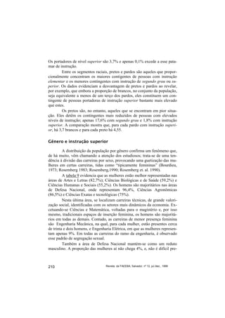 Os portadores de nível superior são 3,7% e apenas 0,1% excede a esse pata-
mar de instrução.
         Entre os segmentos raciais, pretos e pardos são aqueles que propor-
cionalmente concentram os maiores contigentes de pessoas com instrução
elementar e os menores contingentes com instrução de segundo grau ou su-
perior. Os dados evidenciam a desvantagem de pretos e pardos ao revelar,
por exemplo, que embora a proporção de brancos, no conjunto da população,
seja equivalente a menos de um terço dos pardos, eles constituem um con-
tingente de pessoas portadoras de instrução superior bastante mais elevado
que estes.
         Os pretos são, no entanto, aqueles que se encontram em pior situa-
ção. Eles detêm os contingentes mais reduzidos de pessoas com elevados
níveis de instrução; apenas 17,6% com segundo grau e 1,8% com instrução
superior. A comparação mostra que, para cada pardo com instrução superi-
or, há 3,7 brancos e para cada preto há 4,55.

Gênero e instrução superior

         A distribuição da população por gênero confirma um fenômeno que,
de há muito, vêm chamando a atenção dos estudiosos; trata-se de uma ten-
dência à divisão das carreiras por sexo, provocando uma guetização das mu-
lheres em certas carreiras, tidas como “tipicamente femininas” (Bourdieu,
1973; Rosemberg 1983; Rosemberg,1990; Rosemberg et. al. 1990).
         A tabela 9 evidencia que as mulheres estão melhor representadas nas
áreas de Artes e Letras (82,7%); Ciências Biológicas e de Saúde (59,2%) e
Ciências Humanas e Sociais (55,2%). Os homens são majoritários nas áreas
de Defesa Nacional, onde representam 96,4%, Ciências Agronômicas
(86,5%) e Ciências Exatas e tecnológicas (75%).
         Nesta última área, se localizam carreiras técnicas, de grande valori-
zação social, identificadas com os setores mais dinâmicos da economia. Ex-
cetuando-se Ciências e Matemática, voltadas para o magistério e, por isso
mesmo, tradicionais espaços de inserção feminina, os homens são majoritá-
rios em todas as demais. Contudo, as carreiras de menor presença feminina
são Engenharia Mecânica, na qual, para cada mulher, estão presentes cerca
de trinta e dois homens, e Engenharia Elétrica, em que as mulheres represen-
tam apenas 9%. Em todas as carreiras do ramo da engenharia, é observado
esse padrão de segregação sexual.
         Também a área de Defesa Nacional mantém-se como um reduto
masculino. A proporção das mulheres aí não chega 4%, e, não é difícil pre-



210                               Revista da FAEEBA, Salvador, nº 12, jul./dez., 1999
 