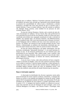 indicado para as mulheres. Medicina Veterinária apresenta uma proporção
de mulheres um pouco mais elevado que Agronomia, possivelmente porque
na primeira há a possibilidade de voltar-se para o atendimento a animais
domésticos, atividade tida como mais próxima do que se concebe como o
mundo feminino. O que os estudos indicam é que não somente as mulheres
são afastadas destas carreiras, como também há um processo de auto-
exclusão (Passos, 1997).
         Na área de Ciências Humanas e Sociais, está a carreira de mais ele-
vada concentração de mulheres: Serviço Social. Para cada profissional do
sexo masculino há cerca de 66 do sexo feminino. Poder-se-ia dizer que esta é
a profissão universitária mais segregada sexualmente de todo o mercado de
trabalho. Em segundo lugar, em presença feminina, está Biblioteconomia,
onde as mulheres estão vinte vezes mais presentes que os homens; em tercei-
ro está Pedagogia onde as mulheres são treze vezes mais numerosas que os
homens. No entanto, nas carreiras de mais elevado prestígio da área, como
Direito e Administração, as mulheres são minoritárias, mostrando que, em-
bora elas sejam maioria nesta área, estão em careiras de baixa valorização.
         Na área de Ciências Biológicas e de Saúde, Enfermagem, uma das
profissões consideradas “tipicamente femininas”, é a de maior presença fe-
minina na área. Aí são dezesseis profissionais do sexo feminino para cada
profissional do sexo masculino. Mas, embora sendo, como a anterior, uma
área de maior presença feminina, nas duas carreiras de mais elevada valori-
zação, Medicina e Odontologia, os homens são maioria, demonstrando a
desvantagem feminina.
         A área de Artes e Letras, onde estão profissões de baixa competiti-
vidade no mercado de trabalho, conta com uma expressiva presença femini-
na em ambas as carreiras. É possível pensar ainda que a maior presença fe-
minina nas Artes se deva ao fato de estas carreiras estarem voltadas para as
atividades lúdicas, portanto, aquilo que seria, no imaginário social, e até
mesmo das mulheres, mais próximo do mundo feminino que do masculino.

Raça e instrução superior

        A observação da distribuição dos diversos segmentos raciais pelas
áreas de formação do ensino superior evidencia, claramente, a vantagem dos
brancos no acesso a esse patamar privilegiado do sistema de ensino. Sendo
apenas 20,2% da população residente do Estado, eles representam 58,3% dos
portadores de um diploma de nível superior; os pardos representam 28,8%;
os pretos 3,1%. A vantagem dos brancos também se evidencia na sua pre-
sença mais marcante nas área de formação de maior prestígio, como as de
Ciências Biológicas e de Saúde, e de Ciências Exatas e Tecnologia, onde

212                               Revista da FAEEBA, Salvador, nº 12, jul./dez., 1999
 