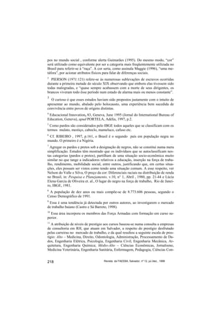 pos no mundo social , conforme alerta Guimarães (1995). Do mesmo modo, “cor”
será utilizado como equivalente por ser a categoria mais freqüentemente utilizada no
Brasil para referir-se à “raça”. A cor seria, como assinala Maggie (1996), “uma me-
táfora”, por acionar atributos físicos para falar de diferenças sociais.
2
   PIERSON (1971:121) refere-se às numerosas sublevações de escravos ocorridas
durante a primeira metade do século XIX observando que embora elas tivessem sido
todas malogradas, e “quase sempre acabassem com a morte de seus dirigentes, os
brancos viveram todo êsse período num estado de alarma mais ou menos constante”.
3
  O curioso é que esses estudos haviam sido propostos justamente com o intuito de
apresentar ao mundo, abalado pelo holocausto, uma experiência bem sucedida de
convivência entre povos de origens distintas.
4
 Educacional Innovation, 83, Geneva, June 1995 (Jornal do International Bureau of
Education, Geneva), apud PORTELA, Adélia, 1997, p.2.
5
  Como pardos são considerados pelo IBGE todos aqueles que se classificam com os
termos mulato, mestiço, caboclo, mameluco, cafuso etc.
6
 Cf. RIBEIRO , 1997, p.161, o Brasil é o segundo país em população negra no
mundo. O primeiro é a Nigéria.
7
  Agregar os pardos e pretos sob a designação de negros, não se constitui numa mera
simplificação. Estudos têm mostrado que os indivíduos que se autoclassificam nes-
tas categorias (pardos e pretos), partilham de uma situação socio-econômica muito
similar no que tange a indicadores relativos a educação, inserção na força de traba-
lho, rendimento, mobilidade social, entre outros, justificando que, em certas situa-
ções, eles possam ser vistos como tendo uma situação comum. A esse respeito, ver
Nelson do Valle e Silva, O preço da cor: Diferenciais raciais na distribuição de renda
no Brasil, in: Pesquisa e Planejamento, v.10, n° 1, Abril , 1980, pp. 21-44 e Lúcia
Elena Garcia de Oliveira et. al., O lugar do negro na força de trabalho, Rio de Janei-
ro, IBGE, 1981.
8
 A população de dez anos ou mais compõe-se de 8.773.606 pessoas, segundo o
Censo Demográfico de 1991.
9
 Essa é uma tendência já detectada por outros autores, ao investigarem o mercado
de trabalho baiano (Castro e Sá Barreto, 1998).
10
  Essa área incorpora os membros das Força Armadas com formação em curso su-
perior.
11
   A atribuição de níveis de prestígio aos cursos baseou-se numa consulta a empresas
de consultoria em RH, que atuam em Salvador, a respeito do prestígio desfrutado
pelas carreiras no mercado de trabalho, e da qual resultou a seguinte escala de pres-
tígio: Alto – Medicina, Direito, Odontologia, Administração, Processamento de Da-
dos, Engenharia Elétrica, Psicologia, Engenharia Civil, Engenharia Mecânica, Ar-
quitetura, Engenharia Química; Médio-Alto – Ciências Econômicas, Jornalismo,
Medicina Veterinária, Engenharia Sanitária, Enfermagem, Pedagogia, Ciências Con-


218                                   Revista da FAEEBA, Salvador, nº 12, jul./dez., 1999
 