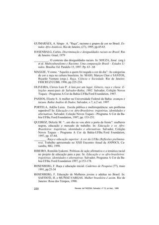 GUIMARÃES, A. Sérgio A. “Raça”, racismo e grupos de cor no Brasil. Es-
  tudos Afro-Asiáticos, Rio de Janeiro, (27), 1995, pp.45-63.
HASENBALG, Carlos. Discriminação e desigualdades raciais no Brasil. Rio
  de Janeiro: Graal, 1979
__________. O contexto das desigualdades raciais. In: SOUZA, Jessé (org.)
   et al. Multiculturalismo e Racismo. Uma comparação Brasil – Estados U-
   nidos. Brasília: Ed. Paralelo 15, 1997. Pp. 63 - 68
MAGGIE, Yvonne. “Aqueles a quem foi negada a cor do dia”: As categorias
  de cor e raça na cultura brasileira. In: MAIO, Marcos Chor e SANTOS,
  Ricardo Ventura (orgs.). Raça, Ciência e Sociedade. Rio de Janeiro:
  FIOCRUZ/CCBB, 1996, pp.225-234.
OLIVEIRA, Cloves Luiz P. A luta por um lugar. Gênero, raça e classe. E-
  leições municipais de Salvador-Bahia, 1992. Salvador, Coleção Novos
  Toques - Programa A Cor da Bahia-UFBa/Ford Foundation, 1997.
PASSOS, Elizete S. A mulher na Universidade Federal da Bahia: avanços e
  recuos. Bahia Análise & Dados, Salvador, v.7, n.2 set. 1997
PORTELA, Adélia Luiza. Escola pública e multirrepetência: um problema
  superável? In: Educação e os Afro-Brasileiros: trajetórias, identidades e
  alternativas. Salvador, Coleção Novos Toques - Programa A Cor da Ba-
  hia-UFBa./Ford Foundation, 1997, pp. 133-151.
QUEIROZ, Delcele M. “...um dia eu vou abrir a porta da frente”: mulheres
   negras, educação e mercado de trabalho. In: Educação e os Afro-
   Brasileiros: trajetórias, identidades e alternativas. Salvador, Coleção
   Novos Toques - Programa A Cor da Bahia-UFBa./Ford Foundation,
   1997, pp. 47-84.
________. Raça e educação superior: A cor da UFBa (Reflexões prelimina-
   res). Trabalho apresentado no XXII Encontro Anual da ANPOCS, Ca-
   xambu, MG, 1998.
RIBEIRO, Romilda Iyakemi. Políticas de ação afirmativa e a temática racial
   no projeto de educação para a paz. In: Educação e os afro-brasileiros:
   trajetórias, identidades e alternativas. Salvador, Programa A Cor da Ba-
   hia-UFBa./Ford Foundation 1997, p.153-178.
ROSENBERG, F. Raça e educação inicial. Cadernos de Pesquisa (77), maio
  1991, pp.25-34
ROSENBERG, F. Educação de Mulheres jovens e adultas no Brasil. In:
  SAFFIOTI, H. e MUÑOZ-VARGAS. Mulher brasileira é assim. Rio de
  Janeiro: Rosa dos Tempos, 1990.

220                              Revista da FAEEBA, Salvador, nº 12, jul./dez., 1999
 