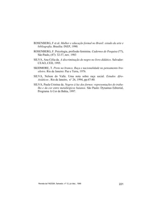 ROSENBERG, F et al. Mulher e educação formal no Brasil: estado da arte e
  bibliografia. Brasília: INEP, 1990.
ROSENBERG, F. Psicologia, profissão feminina. Cadernos de Pesquisa (77),
  São Paulo, (47): 32-37, nov. 1983
SILVA, Ana Célia da. A discriminação do negro no livro didático. Salvador:
   CEAO, CED, 1995.
SKIDMORE, T. Preto no branco. Raça e nacionalidade no pensamento bra-
  sileiro. Rio de Janeiro: Paz e Terra, 1976.
SILVA, Nelson do Valle. Uma nota sobre raça social. Estudos Afro-
   Asiáticos , Rio de Janeiro, n° 26, 1994, pp.67-80.
SILVA, Paula Cristina da. Negros à luz dos fornos: representações do traba-
   lho e da cor entre metalúrgicos baianos. São Paulo: Dynamus Editorial,
   Programa A Cor da Bahia, 1997.




   Revista da FAEEBA, Salvador, nº 12, jul./dez., 1999                 221
 