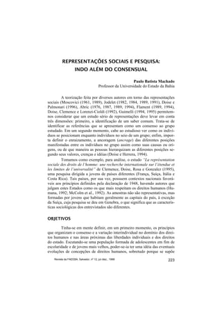 REPRESENTAÇÕES SOCIAIS E PESQUISA:
                     INDO ALÉM DO CONSENSUAL

                                                              Paulo Batista Machado
                                         Professor da Universidade do Estado da Bahia

         A teorização feita por diversos autores em torno das representações
sociais (Moscovici (1961, 1989), Jodelet (1982, 1984, 1989, 1991), Doise e
Palmonari (1996), Abric (1976, 1987, 1989, 1994), Flament (1989, 1994),
Doise, Clemence e Lorenzi-Cioldi (1992), Guimelli (1994, 1995) permitem-
nos considerar que um estudo sério de representações deve levar em conta
três dimensões: primeiro, a identificação de um saber comum. Trata-se de
identificar as referências que se apresentam como um consenso ao grupo
estudado. Em um segundo momento, cabe ao estudioso ver como os indiví-
duos se posicionam enquanto indivíduos no seio de um grupo; enfim, impor-
ta definir o enraizamento, a ancoragem (ancrage) das diferentes posições
manifestadas entre os indivíduos no grupo assim como suas causas ou ori-
gens, ou de que maneira as pessoas hierarquizam as diferentes posições se-
gundo seus valores, crenças e idéias (Doise e Herrera, 1994).
         Tomamos como exemplo, para análise, o estudo “La représentation
sociale des droits de l’homme: une recherche internationale sur l’étendue et
les limites de l’universalité” de Clemence, Doise, Rosa e Gonzalez (1995),
uma pesquisa dirigida a jovens de países diferentes (França, Suíça, Itália e
Costa Rica). Tais países, por sua vez, possuem contextos nacionais favorá-
veis aos princípios definidos pela declaração de 1948, havendo autores que
julgam estes Estados como os que mais respeitam os direitos humanos (Hu-
mana, 1992; McColm et al., 1992). As amostras não são representativas, mas
formadas por jovens que habitam geralmente as capitais do país, à exceção
da Suíça, cuja pesquisa se deu em Genebra, o que significa que as caracterís-
ticas sociológicas dos entrevistados são diferentes.

OBJETIVOS

        Tinha-se em mente definir, em um primeiro momento, os princípios
que organizam o consenso e a variação interindividual no domínio dos direi-
tos humanos e nas áreas próximas das liberdades individuais e dos direitos
do estado. Escutando-se uma população formada de adolescentes em fim de
escolaridade e de jovens mais velhos, poder-se-ia ter uma idéia das eventuais
evoluções de concepções de direitos humanos, sobretudo porque se supõe
    Revista da FAEEBA, Salvador, nº 12, jul./dez., 1999                          223
 