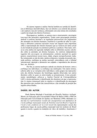 Os autores repetem a análise fatorial também no sentido de identifi-
car as diferenças interindividuais, face aos direitos e ao controle das pessoas
e de explicar a taxa de variância, culminando com uma síntese dos resultados
a partir da rotação dos fatores (Varimax).
         Preocupam-se, também, os autores com o enraizamento, ancoragem
(ancrage) dos princípios organizadores. Tendo como preocupação primeira
analisar o contexto nacional e as regulações psicossociais nos julgamentos
dos atentados aos direitos humanos, examina-se a questão de saber se a per-
tença a diferentes contextos nacionais exerce um impacto mais importante
sobre a representação dos direitos humanos que as variáveis de status social
ou de tomada de posição nos domínios políticos e jurídicos. Para tanto, utili-
za-se uma análise de regressão múltipla sobre os diferentes escores calcula-
dos sobre os atentados aos direitos humanos. As variáveis independentes
sugerem três ancoragens ou enraizamentos: contexto nacional (os quatro
países), características sociais (sexo, idade, origem sócioprofissional, traba-
lho remunerado ou não da mãe e prática religiosa) e tomadas de posição (po-
sição política, confiança na justiça nacional, concordância com o tribunal
internacional, oposição a denunciar um culpado e importância dos deveres
face aos direitos).
         Por fim, os autores analisam a adesão aos direitos do homem entre a
confiança nos indivíduos e a confiança nas instituições. Em outros termos,
caberia saber se as variações entre indivíduos e entre grupos nas representa-
ções dos direitos humanos são homólogas àquelas observadas nos outros
domínios sobre os quais os entrevistados se pronunciaram. Como procedi-
mento metodológico utiliza-se a Análise Fatorial de Correspondências
(AFC), técnica pertinente à identificação dos domínios em que a representa-
ção é a menos consensual entre os sujeitos e à identificação da ancoragem
das oposições que resultam das características e das tomadas de posição dos
sujeitos entrevistados.

DADOS DO AUTOR

       Paulo Batista Machado é licenciado em filosofia, história e teologia.
Mestre em Educação pela Universidade Federal da Bahia (1990) e PhD em
Educação pela Universidade do Quebec em Montréal (1999). Defendeu co-
mo tese Les représentations sociales des enseignant(e)s non diplômé(e)s de
l’école publique municipale rurale du Nord-Est rural du Brésil à l’égard de
l’école et des conditions de vie et de travail (As representações sociais dos
professores leigos da escola pública municipal rural do nordeste do Brasil
quanto à escola e quanto às condições de vida e de trabalho). Atualmente é


234                                Revista da FAEEBA, Salvador, nº 12, jul./dez., 1999
 