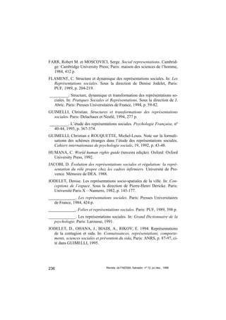 FARR, Robert M. et MOSCOVICI, Serge. Social representations. Cambrid-
  ge: Cambridge University Press; Paris: maison des sciences de l’homme,
  1984, 412 p.
FLAMENT, C. Structure et dynamique des représentations sociales. In: Les
  Représentations sociales. Sous la direction de Denise Jodelet, Paris:
  PUF, 1989, p. 204-219.
_________. Structure, dynamique et transformation des représentations so-
  ciales. In: Pratiques Sociales et Représentations. Sous la direction de J.
  Abric. Paris: Presses Universitaires de France, 1994, p. 59-82.
GUIMELLI, Christian. Structures et transformations des représentations
  sociales. Paris: Delachaux et Nestlé, 1994, 277 p.
_________. L’étude des représentations sociales. Psychologie Française, nº
  40-44, 1995, p. 367-374.
GUIMELLI, Christian e ROUQUETTE, Michel-Louis. Note sur la formali-
  sationn des schèmes étranges dans l’étude des représentations sociales.
  Cahiers internationaux de psychologie sociale, 19, 1992, p. 43-48.
HUMANA, C. World human rights guide (terceira edição). Oxford: Oxford
  University Press, 1992.
JACOBI, D. Évolution des représentations sociales et régulation: la repré-
  sentation du rôle propre chez les cadres infirmiers. Université de Pro-
  vence. Mémoire de DEA. 1988.
JODELET, Denise. Les représentations socio-spatiales de la ville. In: Con-
  ceptions de l’espace. Sous la direction de Pierre-Henri Dericke. Paris:
  Université Paris X – Nanterre, 1982, p. 145-177.
_____________. Les représentations sociales. Paris: Presses Universitaires
   de France, 1984, 424 p.
_____________. Folies et représentations sociales. Paris: PUF, 1989, 398 p.
_____________. Les représentations sociales. In: Grand Dictionnaire de la
   psychologie. Paris: Larousse, 1991.
JODELET, D., OHANA, J., BIADI, A., RIKOV, E. 1994. Représentations
  de la contagion et sida. In: Connaissances, représentations, comporte-
  ments, sciences sociales et prévention du sida, Paris: ANRS, p. 87-97, ci-
  té dans GUIMELLI, 1995.




236                               Revista da FAEEBA, Salvador, nº 12, jul./dez., 1999
 