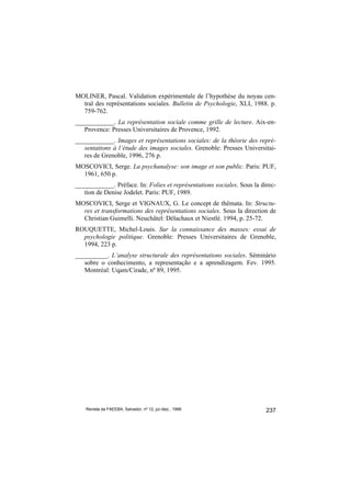 MOLINER, Pascal. Validation expérimentale de l’hypothèse du noyau cen-
  tral des représentations sociales. Bulletin de Psychologie, XLI, 1988. p.
  759-762.
____________. La représentation sociale comme grille de lecture. Aix-en-
   Provence: Presses Universitaires de Provence, 1992.
____________. Images et représentations sociales: de la théorie des repré-
   sentations à l’étude des images sociales. Grenoble: Presses Universitai-
   res de Grenoble, 1996, 276 p.
MOSCOVICI, Serge. La psychanalyse: son image et son public. Paris: PUF,
  1961, 650 p.
____________. Préface. In: Folies et représentations sociales. Sous la direc-
   tion de Denise Jodelet. Paris: PUF, 1989.
MOSCOVICI, Serge et VIGNAUX, G. Le concept de thêmata. In: Structu-
  res et transformations des représentations sociales. Sous la direction de
  Christian Guimelli. Neuchâtel: Délachaux et Niestlé. 1994, p. 25-72.
ROUQUETTE, Michel-Louis. Sur la connaissance des masses: essai de
  psychologie politique. Grenoble: Presses Universitaires de Grenoble,
  1994, 223 p.
__________. L’analyse structurale des représentations sociales. Séminário
   sobre o conhecimento, a representação e a aprendizagem. Fev. 1995.
   Montréal: Uqam/Cirade, nº 89, 1995.




    Revista da FAEEBA, Salvador, nº 12, jul./dez., 1999                  237
 