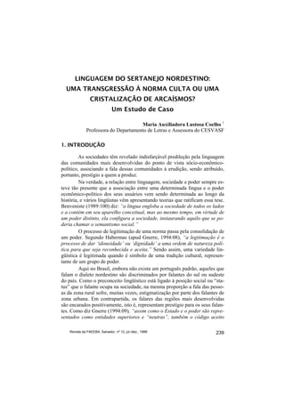 LINGUAGEM DO SERTANEJO NORDESTINO:
  UMA TRANSGRESSÃO À NORMA CULTA OU UMA
                 CRISTALIZAÇÃO DE ARCAÍSMOS?
                               Um Estudo de Caso

                                      Maria Auxiliadora Lustosa Coelho 1
              Professora do Departamento de Letras e Assessora do CESVASF

1. INTRODUÇÃO

         As sociedades têm revelado indisfarçável predileção pela linguagem
das comunidades mais desenvolvidas do ponto de vista sócio-econômico-
político, associando a fala dessas comunidades à erudição, sendo atribuído,
portanto, prestígio a quem a produz.
         Na verdade, a relação entre linguagem, sociedade e poder sempre es-
teve tão presente que a associação entre uma determinada língua e o poder
econômico-político dos seus usuários vem sendo determinada ao longo da
história, e vários lingüistas vêm apresentando teorias que ratificam essa tese.
Benveniste (1989:100) diz: “a língua engloba a sociedade de todos os lados
e a contém em seu aparelho conceitual, mas ao mesmo tempo, em virtude de
um poder distinto, ela configura a sociedade, instaurando aquilo que se po-
deria chamar o semantismo social.”
         O processo de legitimação de uma norma passa pela consolidação de
um poder. Segundo Habermas (apud Gnerre, 1994:08), “a legitimação é o
processo de dar ‘idoneidade’ ou ‘dignidade’ a uma ordem de natureza polí-
tica para que seja reconhecida e aceita.” Sendo assim, uma variedade lin-
güística é legitimada quando é símbolo de uma tradição cultural, represen-
tante de um grupo de poder.
         Aqui no Brasil, embora não exista um português padrão, aqueles que
falam o dialeto nordestino são discriminados por falantes do sul ou sudeste
do país. Como o preconceito lingüístico está ligado à posição social ou “sta-
tus” que o falante ocupa na sociedade, na mesma proporção a fala das pesso-
as da zona rural sofre, muitas vezes, estigmatização por parte dos falantes de
zona urbana. Em contrapartida, os falares das regiões mais desenvolvidas
são encarados positivamente, isto é, representam prestígio para os seus falan-
tes. Como diz Gnerre (1994:09), “assim como o Estado e o poder são repre-
sentados como entidades superiores e “neutras”, também o código aceito

    Revista da FAEEBA, Salvador, nº 12, jul./dez., 1999                    239
 