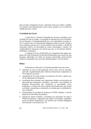 para um futuro imaginário em que o educando tornar-se-ia adulto e cidadão.
Ao contrário, uma educação para o aqui e agora, quando o ser se constrói na
medida que atua e realiza.

A Unidade do Curso

         A ação local é o elemento integrador dos diversos conteúdos, como
resultado do estar no mundo. A concepção de educação do Curso de Mestra-
do em Educação e Contemporaneidade tem a sua centralidade na gestão so-
cial. A gestão como eixo da proposta pedagógica rebate na escola e obriga a
novas respostas, porque traz a voz dos sujeitos nela envolvidos, o desafio da
construção coletiva, na diversidade de visões, necessidades e desejos. Na
complexidade de cada gesto, por mínimo que seja, se reconstróem relações,
identidades, instituições.
         A unidade do Curso de Mestrado será assegurada pela equipe inte-
grante do Corpo Permanente de Docentes/Pesquisadores que, através de suas
pesquisas aglutinadas nas linhas de pesquisa selecionadas, desenvolverão
temáticas asseguradoras de suas bases epistemológicas e seu foco básico.

Metas

         O Mestrado em Educação e Contemporaneidade tem como metas:
•    instalação de curso de pós-graduação stricto sensu, nível de mestrado,
     aprovado e regulamentado pelas instâncias educacionais competentes no
     nível regional e nacional;
•    capacitação de 20 (vinte) mestres nos primeiros 24 (vinte e quatro) me-
     ses de implantação do Programa.
•    socialização dos resultados mais importantes obtidos em decorrência da
     aprovação das dissertações concluídas e aprovadas e dos trabalhos de
     pesquisas desenvolvidos que considerem as necessidades sócio-
     econômicas e culturais das micro regiões selecionadas para sua atuação
     no Estado e encaminhem a alternativas de solução para os problemas lo-
     cais e regionais.
•    fortalecimento da atividade de pesquisa na UNEB, mediante a consoli-
     dação de 03 (três) linhas de pesquisa;
•    garantia de suporte científico e tecnológico aos municípios nos quais a
     UNEB está presente e adjacências das regiões selecionadas, cumprindo,
     assim seu ideário institucional e em sintonia com o Projeto Pedagógico
     da Instituição e seu Estatuto (art. 4º).


24                                Revista da FAEEBA, Salvador, nº 12, jul./dez., 1999
 