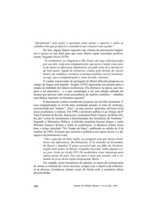 “oficialmente” pelo poder é apontado como neutro e superior e todos os
cidadãos têm que produzi-lo e entendê-lo nas relações com o poder.”
        De fato, alguns falares regionais são vítimas do preconceito lingüís-
tico e pouco se tem feito para que esses falares sejam encarados positiva-
mente. Segundo Alves (1979):
        “os nordestinos ao chegarem a São Paulo são logo ridicularizados
        por sua fala: toda essa estigmatização, que parece tomar como pon-
        to de apoio as diferenças lingüísticas, esconde atrás de si mesma al-
        go bem maior, ligado às fronteiras criadas pela divisão de classes
        dentro da complexa estrutura econômico-político-social brasileira,
        ou seja: que a estigmatização é, antes de tudo, classista.”
        O caráter conservador do português do Brasil dificulta pesquisas no
campo da língua oral popular. Aragão (1978) apresentou um projeto para o
estudo da realidade dos falares nordestinos. Ela afirmava, na época, que che-
gava a ser pejorativo – e o que constrangia é ser essa atitude adotada até
mesmo por pessoas tidas como possuidoras de espírito científico – trabalhar
com falares regionais ou literatura regional.2
        O preconceito contra o nordestino já parece ser um fato inconteste. E
essa estigmatização se revela mais acentuada quando se trata do sertanejo,
caracterizado por “matuto”, “jeca”, ou seja, pessoa ignorante, de baixo nível
sócio-econômico e cultural. Em 1996, o promotor público Luiz Diogo, da 6ª
Vara Criminal de Recife, denunciou o jornalista Paulo Francis, da Rede Glo-
bo, por “crime de incitamento à discriminação dos brasileiros do Nordeste.”
Segundo o Ministério Público, o referido jornalista buscou atingir o então
Ministro Gustavo Krause e todos os nordestinos. A denúncia tomou como
base o artigo intitulado “No Tempo da Onça”, publicado na edição de 8 de
outubro de 1992. O trecho que suscitou a polêmica nos meios locais e o de-
sagravo da promotoria é este:
        “Não é questão de falar inglês ou português (em que muitos brasi-
        leiros são deficientes). Há intérpretes. É de entender de Economia,
        do Brasil e mundial. É pouco provável que um filho do Nordeste,
        região mais pobre do Brasil, vergonha nacional, saiba alguma coi-
        sa, pois vivem no século XVI. Os nordestinos vivos migraram para
        outras partes do país. Faz oito anos e meio que estamos sob o co-
        mando de jecas desta região desgraçada. Basta.”
        Na verdade, como formadores de opinião, os meios de comunicação
de massa se utilizam de vários recursos, sempre com o objetivo de influenci-
ar as pessoas, levando-as, muitas vezes, de forma sutil, a aceitarem idéias
preconcebidas.



240                               Revista da FAEEBA, Salvador, nº 12, jul./dez., 1999
 
