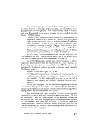 Essa caracterização preconceituosa do nordestino parece tomar co-
mo ponto de apoio as diferenças lingüísticas. Mas, esse conjunto de traços
que operam na discriminação que é feita ao nordestino é capaz de exprimir
mais uma desigualdade social entre o nordeste e o sul ou sudeste do país.
Palácio (1978) afirma que:
         “quando se quer caricaturar o dialeto nordestino, especialmente em
         programas humorísticos de rádio e TV., observa-se a aplicação de
         regra de abaixamento das vogais, a inserção de itens lexicais típicos
         como “bichinho”, “oxente” e, ainda, uma curva de entonação final
         descendente e prolongada do tipo “foi não”. Tomadas essas provi-
         dências, têm-se a impressão de caracterizar bem a fala do Nordeste.
         Só que essa caracterização soa tão artificial aos ouvidos do falante
         daquele dialeto, como autêntica aos ouvidos do imitador.”
         Ela deve parecer ao nordestino não apenas artificial, mas ainda ridi-
cularizadora do seu falar e uma representação burlesca de sua pessoa, fazen-
do-o sentir-se inferiorizado por sua fala e pelo seu modo de agir.
         Sapir (1969:20) chama a atenção para a importância que os hábitos
lingüísticos de uma comunidade têm na sua formação social e cultural. Ele
diz: “a linguagem é um guia para a realidade social.” De fato, através das
manifestações lingüísticas podemos apreender o universo social, cultural e
filosófico de um povo.
         Segundo Meillet (1926, apud Elia, 1978):
         “(...) há um elemento cujas circunstâncias provocam constantes va-
         riações, às vezes rápidas, às vezes lentas, mas jamais inteiramente
         interrompidas. Por isso, toda modificação da estrutura social se
         traduz por uma mudança das condições em que se desenvolve a lin-
         guagem.”
         De fato, se a linguagem é um dos principais componentes da cultura,
sendo, através dela, que as convenções sociais são transmitidas, é fundamen-
tal que os participantes de uma cultura tenham conhecimento da importância
da língua como indicador e regulador dessa cultura.
         Este trabalho pretende, pois, investigar a presença de arcaísmos na
linguagem do sertanejo nordestino, numa tentativa de mostrar que a fala des-
sas comunidades rurais não é, como muitos pensam, carregada de desvios à
norma culta, mas, antes, uma linguagem que cristalizou expressões lingüísti-
cas, anteriormente bem aceitas pela sociedade. O isolamento geográfico-
cultural imposto ao homem da zona rural, durante muitos anos, provocou um
certo alheamento no que concerne à renovação lingüística, provocando esse
conservadorismo na sua linguagem.


    Revista da FAEEBA, Salvador, nº 12, jul./dez., 1999                   241
 