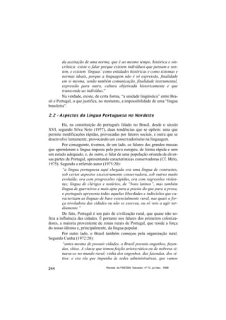 da aceitação de uma norma, que é ao mesmo tempo, histórica e sin-
         crônica: existe o falar porque existem indivíduos que pensam e sen-
         tem, e existem ‘línguas’ como entidades históricas e como sistemas e
         normas ideais, porque a linguagem não é só expressão, finalidade
         em si mesma, senão também comunicação, finalidade instrumental,
         expressão para outro, cultura objetivada historicamente e que
         transcende ao indivíduo.”
         Na verdade, existe, de certa forma, “a unidade lingüística” entre Bra-
sil e Portugal, o que justifica, no momento, a impossibilidade de uma “língua
brasileira”.

2.2 - Aspectos da Língua Portuguesa no Nordeste

         Há, na constituição do português falado no Brasil, desde o século
XVI, segundo Silva Neto (1977), duas tendências que se opõem: uma que
permite modificações rápidas, provocadas por fatores sociais, e outra que se
desenvolve lentamente, provocando um conservadorismo na linguagem.
         Por conseguinte, tivemos, de um lado, os falares das grandes massas
que aprenderam a língua imposta pelo povo europeu, de forma rápida e sem
um estudo adequado, e, do outro, o falar de uma população oriunda de diver-
sas partes de Portugal, apresentando características conservadoras (Cf. Melo,
1975). Segundo o referido autor (1975:20):
         “a língua portuguesa aqui chegada era uma língua de contrastes,
         sob certos aspectos excessivamente conservadora, sob outros muito
         evoluída: ora com progressões rápidas, ora com regressões violen-
         tas; língua de clérigos e notários, de “bons latinos”, mas também
         língua de guerreiros e mais apta para a poesia do que para a prosa,
         o português apresenta todas aquelas liberdades e indecisões que ca-
         racterizam as línguas de base essencialmente rural, nas quais a for-
         ça niveladora das cidades ou não se exerceu, ou só veio a agir tar-
         diamente.”
         De fato, Portugal é um país de civilização rural, que quase não so-
freu a influência das cidades. É portanto nos falares dos primeiros coloniza-
dores, a maioria proveniente de zonas rurais de Portugal, que reside a força
do nosso idioma e, principalmente, da língua popular.
         Por outro lado, o Brasil também começou pela organização rural.
Segundo Cunha (1972:20):
         “antes mesmo de possuir cidades, o Brasil possuiu engenhos, fazen-
         das, sítios. A classe que tomou feição aristocrática ou de nobreza si-
         tuava-se no mundo rural; vinha dos engenhos, das fazendas, dos sí-
         tios: e era ela que impunha às sedes administrativas, que vamos

244                                Revista da FAEEBA, Salvador, nº 12, jul./dez., 1999
 