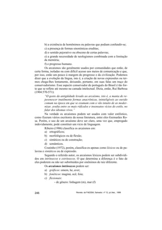 b) a existência de homônimos ou palavras que podiam confundir-se;
         c) a presença de formas sinonímicas eruditas;
         d) o sentido pejorativo ou obsceno de certas palavras;
         e) a grande necessidade de neologismos combinada com a limitação
         da memória;
         f) o progresso humano.
         Os arcaísmos são geralmente usados por comunidades que estão, de
certa forma, isoladas ou com difícil acesso aos meios de comunicação e que,
por isso, estão um pouco à margem do progresso e da civilização. Podemos
dizer que a evolução da língua, isto é, a criação de novas expressões ou ter-
mos chega-lhes lentamente, deixando, portanto, em suas falas um traço do
conservadorismo. Esse aspecto conservador do português do Brasil é tão for-
te que se reflete até mesmo na camada intelectual. Dizia, então, Rui Barbosa
(1904:570-571):
         “O gosto da antigüidade levado ao arcaísmo, isto é, a mania de re-
         juvenescer inutilmente formas anacrônicas, ininteligíveis ao ouvido
         comum na época em que se exumam com o vão intuito de as moder-
         nizar, avulta entre os mais ridículos e insensatos vícios do estilo, no
         falar dos idiomas vivos.”
         Na verdade os arcaísmos podem ser usados com valor estilístico,
como fizeram vários escritores da nossa literatura, entre eles Guimarães Ro-
sa. Porém, o uso de um arcaísmo deve ser claro, uma vez que, empregado
indevidamente, pode constituir um vício de linguagem.
         Ribeiro (1906) classifica os arcaísmos em:
         a) ortográficos;
         b) morfológicos ou de flexão;
         c) sintáticos ou de construção;
         d) semânticos.
         Coutinho (1972), porém, classifica-os apenas como léxicos ou de pa-
lavras e sintáticos ou de expressão.
         Segundo o referido autor, os arcaísmos léxicos podem ser subdividi-
dos em intrínsecos e extrínsecos. O que determina a diferença é o fato de
eles poderem ou não ser substituídos por sinônimos de raiz diferente.
         Os arcaísmos intrínsecos podem ser:
         a) gráficos: omem, he, aver;
         b) fonéticos: maginá, ocê, foia;
         c) flexionais:
                  - de gênero: linhagem (m), mar (f)


246                                Revista da FAEEBA, Salvador, nº 12, jul./dez., 1999
 