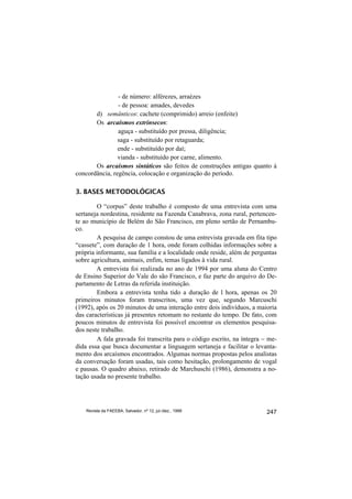 - de número: alférezes, arraézes
                - de pessoa: amades, devedes
       d) semânticos: cachete (comprimido) arreio (enfeite)
       Os arcaísmos extrínsecos:
                aguça - substituído por pressa, diligência;
                saga - substituído por retaguarda;
                ende - substituído por daí;
                vianda - substituído por carne, alimento.
       Os arcaísmos sintáticos são feitos de construções antigas quanto à
concordância, regência, colocação e organização do período.

3. BASES METODOLÓGICAS

        O “corpus” deste trabalho é composto de uma entrevista com uma
sertaneja nordestina, residente na Fazenda Canabrava, zona rural, pertencen-
te ao município de Belém do São Francisco, em pleno sertão de Pernambu-
co.
        A pesquisa de campo constou de uma entrevista gravada em fita tipo
“cassete”, com duração de 1 hora, onde foram colhidas informações sobre a
própria informante, sua família e a localidade onde reside, além de perguntas
sobre agricultura, animais, enfim, temas ligados à vida rural.
        A entrevista foi realizada no ano de 1994 por uma aluna do Centro
de Ensino Superior do Vale do são Francisco, e faz parte do arquivo do De-
partamento de Letras da referida instituição.
        Embora a entrevista tenha tido a duração de l hora, apenas os 20
primeiros minutos foram transcritos, uma vez que, segundo Marcuschi
(1992), após os 20 minutos de uma interação entre dois indivíduos, a maioria
das características já presentes retomam no restante do tempo. De fato, com
poucos minutos de entrevista foi possível encontrar os elementos pesquisa-
dos neste trabalho.
        A fala gravada foi transcrita para o código escrito, na íntegra − me-
dida essa que busca documentar a linguagem sertaneja e facilitar o levanta-
mento dos arcaísmos encontrados. Algumas normas propostas pelos analistas
da conversação foram usadas, tais como hesitação, prolongamento de vogal
e pausas. O quadro abaixo, retirado de Marchuschi (1986), demonstra a no-
tação usada no presente trabalho.




    Revista da FAEEBA, Salvador, nº 12, jul./dez., 1999                  247
 