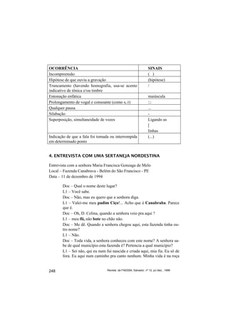OCORRÊNCIA                                                        SINAIS
Incompreensão                                                     ( )
Hipótese de que ouviu a gravação                                  (hipótese)
Truncamento (havendo homografia, usa-se acento                    /
indicativo de tônica e/ou timbre
Entonação enfática                                                maiúscula
Prolongamento de vogal e consoante (como s, r)                    :::
Qualquer pausa                                                    ...
Silabação                                                         -
Superposição, simultaneidade de vozes                             Ligando as
                                                                  [
                                                                  linhas
Indicação de que a fala foi tomada ou interrompida                (...)
em determinado ponto


4. ENTREVISTA COM UMA SERTANEJA NORDESTINA

Entrevista com a senhora Maria Francisca Gonzaga de Melo
Local – Fazenda Canabrava - Belém do São Francisco - PE
Data – 11 de dezembro de 1994

       Doc – Qual o nome deste lugar?
       L1 – Você sabe.
       Doc – Não, mas eu quero que a senhora diga.
       L1 – Valei-me meu padim Ciço!... Acho que é Canabraba. Parece
       que é.
       Doc – Oh, D. Celina, quando a senhora veio pra aqui ?
       L1 – meu fii, não bote no chão não.
       Doc – Me dê. Quando a senhora chegou aqui, esta fazenda tinha ou-
       tro nome?
       L1 – Não.
       Doc – Toda vida, a senhora conheceu com este nome? A senhora sa-
       be de qual município esta fazenda é? Pertencia a qual município?
       L1 – Sei não, qui eu num fui nascida e criada aqui, mia fia. Eu sô de
       fora. Eu aqui num caminho pra canto nenhum. Minha vida é na roça


248                              Revista da FAEEBA, Salvador, nº 12, jul./dez., 1999
 
