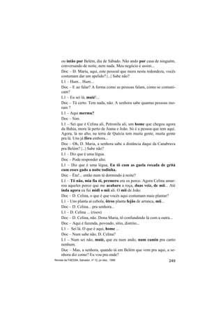 ou intão pur Belém, dia de Sábado. Não ando pur casa de ninguém,
     conversando de noite, nem nada. Meu negócio é assim...
     Doc – D. Maria, aqui, este pessoal que mora nesta redondeza, vocês
     costumam dar um apelido? |...| Sabe não?
     L1 – Hum... Hum...
     Doc – E ao falar? A forma como as pessoas falam, como se comuni-
     cam?
     L1 – Eu sei lá, muié!...
     Doc – Tá certo. Tem nada, não. A senhora sabe quantas pessoas mo-
     ram ?
     L1 – Aqui mermu?
     Doc – Sim.
     L1 – Sei que é Celina ali, Petronila ali, um home que chegou agora
     da Bahia, mora lá perto de Joana e João. Só é a pessoa que tem aqui.
     Agora, lá no alto, na terra de Quécia tem muita gente, muita gente
     pra lá. Uns já fôro embora...
     Doc – Oh, D. Maria, a senhora sabe a distância daqui da Canabrava
     pra Belém? |...| Sabe não?
     L1 – Diz que é uma légua.
     Doc – Pode responder alto.
     L1 – Diz que é uma légua, Eu tô cum as guela roxada de gritá
     cum esses gado a noite todinha.
     Doc – Êta!... então num tá dormindo à noite?
     L1 – Tô não, mia fia ói, premero era os porco. Agora Celina amar-
     rou aqueles porco que me acabaro a roça, duas veiz, de mii... Até
     inda agora eu fui midi o mii ali. O mii de João.
     Doc – D. Celina, o que é que vocês aqui costumam mais plantar?
     L1 – Uns planta aí cebola, ôtros planta fejão de arranca, mii...
     Doc – D. Celina... pra senhora...
     L1 – D. Celina ... (risos)
     Doc – D. Celina, não. Dona Maria, tô confundindo lá com a outra...
     Doc – Aqui é fazenda, povoado, sítio, distrito...
     L1 – Sei lá. O que é aqui, home ...
     Doc – Num sabe não, D. Celina?
     L1 – Num sei não, muié, que eu num ando, num camin pra canto
     nenhum.
     Doc – Mas, a senhora, quando tá em Belém que vem pra aqui, a se-
     nhora diz como? Eu vou pra onde?
Revista da FAEEBA, Salvador, nº 12, jul./dez., 1999                  249
 