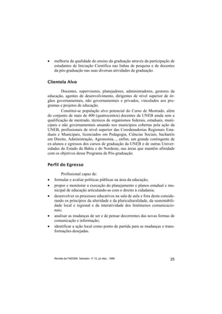 •   melhoria da qualidade do ensino da graduação através da participação de
    estudantes de Iniciação Científica nas linhas de pesquisa e de docentes
    da pós-graduação nas suas diversas atividades da graduação.

Clientela Alvo

        Docentes, supervisores, planejadores, administradores, gestores da
educação, agentes de desenvolvimento, dirigentes de nível superior de ór-
gãos governamentais, não governamentais e privados, vinculados aos pro-
gramas e projetos de educação.
        Constitui-se população alvo potencial do Curso de Mestrado, além
do conjunto de mais de 400 (quatrocentos) docentes da UNEB ainda sem a
qualificação de mestrado, técnicos de organismos federais, estaduais, muni-
cipais e não governamentais atuando nos municípios cobertas pela ação da
UNEB, profissionais de nível superior das Coordenadorias Regionais Esta-
duais e Municipais, licenciados em Pedagogia, Ciências Sociais, bacharéis
em Direito, Administração, Agronomia..., enfim, um grande contingente de
ex-alunos e egressos dos cursos de graduação da UNEB e de outras Univer-
sidades do Estado da Bahia e do Nordeste, nas áreas que mantêm afinidade
com os objetivos desse Programa de Pós-graduação.

Perfil do Egresso

        Profissional capaz de:
•   formular e avaliar políticas públicas na área da educação;
•   propor e monitorar a execução do planejamento e planos estadual e mu-
    nicipal de educação articulando-as com o direito à cidadania;
•   desenvolver os processos educativos na sala de aula e fora desta conside-
    rando os princípios da alteridade e da pluriculturalidade, da sustentabili-
    dade local e regional e da interatividade dos fenômenos comunicacio-
    nais;
•   analisar as mudanças de ser e de pensar decorrentes das novas formas de
    comunicação e informação;
•   identificar a ação local como ponto de partida para as mudanças e trans-
    formações desejadas.




    Revista da FAEEBA, Salvador, nº 12, jul./dez., 1999                     25
 
