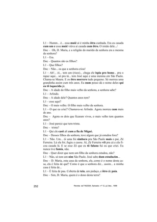 L1 – Humm... é... essa muié aí é minha ôtra cunhada. Era eu casada
      cum um e essa muié viúva aí casada cum ôtro. O irmão dele.../
      Doc – Oh, D. Maria, e a religião do marido da senhora era a mesma
      da senhora?
      L1 – Era.
      Doc – Quantos são os filhos?
      L1 – Que filhos?
      Doc – Não... os que a senhora criou!
      L1 – Ah!... ói... tem um (risos)... chega ele ispia pro home... pra o
      rapaz aqui... só pra tá... tem José aqui e uma menina em São Paulo.
      Chama-se Maura. E os ôtro morrero tudo pequeno. Só morreu uma
      grandinha assim cum três anos. Eu num posso dá o nome deles qui
      eu tô isquecida já.
      Doc – A idade do filho mais velho da senhora, a senhora sabe?
      L1 – Arlindo.
      Doc – A idade dele? Quantos anos tem?
      L1 – esse aqui?
      Doc – O mais velho. O filho mais velho da senhora.
      L1 – O que eu criei? Chamava-se Arlindo. Agora morreu cum mais
      de ano.
      Doc – Agora os dois que ficaram vivos, o mais velho tem quantos
      anos?
      L1 – José parece que tem trinta.
      Doc – trinta?
      L1 – Qui ele casô ali cum a fia de Migué.
      Doc – Desses filhos da senhora, teve algum que já estudou fora?
      L1 – Não. Um... ói uma foi simbora pra São Paulo mais o pai, Zé
      Ferreira. Lá ela foi..fugiu e casou. Aí, Zé Ferreira vêi pra cá e ela fi-
      cou casada lá. E se esse Zé que eu tô falanu fui eu que criei. Eu
      nunca tive famia, não.
      Doc – Quer dizer que nem um filho da senhora estudou, não?
      L1 – Não, só tem um nim São Paulo. José sabe dum estuduzim...
      Doc – D. Maria, esta casa da senhora, ela..como é o nome desta ca-
      sa, ela é feita de quê? Como é que a senhora diz... assim... a minha
      casa é feita de...
      L1 – É feita de pau. Coberta de teia, um pedaço, e ôtro de paia.
      Doc – Sim, D. Maria, quem é o dono desta terra?


252                              Revista da FAEEBA, Salvador, nº 12, jul./dez., 1999
 