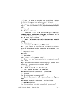 L1 – Crécia. Dali assim, até na casa de João do cercado aí, é de Cré-
     cia. E lá, no alto, aquelas casa tudim e as terra é de Crécia.
     Doc – Agora, vou fazer umas perguntinhas pra senhora sobre roça,
     certo? É... com que ferramentas vocês preparam a terra para a plan-
     tação?
     L1 – Com quê?
     Doc – Com que ferramenta?
     L1 – Cum inxada. Ói aqui tá até desacunhada qui::: cadê? que-
     brô a mercha e tá desacunhada. E a ôtra tá na roça e tem ôtra alí
     pra acunhá. Fazer tuco... tuco... tuco... ói aí...
     Doc – D. Maria, o que é acunhar?
     L1 – Acunhá a inxada. Botá uma cunha aqui na inxada pra pudê
     trabaiá.
     Doc – Sim... (risos)
     L1 – E essa daqui é de cortá esse pau. Ói tá venu?
     Doc – Agora, deixe eu lhe perguntar outra coisa. Quais as ferramen-
     tas que servem pra cortar o mato? O que é que serve pra cortar o ma-
     to?
     L1 – O que é que serve?
     Doc – Sim.
     L1 – Foice, facão...
     Doc – Certo. E a terra? Pra cortar a terra?
     L1 – Cortá a terra cum boi, cum arado, cum tratô, cum inxada...tô
     venu... (risos)
     Doc – D. Maria, quando a gente trabalha numa roça que tem muita
     pedra, o que é que a gente faz com aquelas pedras?
     L1 – ( ) deixa lá.
     Doc – Não!... no meio da roça, atrapalhando?
     L1 – Justo... trabaia de banda e ela fica no mêi.
     Doc – Como é que vocês chamam com o terreno limpo?
     L1 – Tá limpo.
     Doc – E com o terreno com mato grande?
     L1 – Quando tá cum mato... se fô pequeno, alimpá e se fô grande
     brocá.
     Doc – Depois de cortado o mato, o que é que vocês fazem?
     L1 – incoivara e queima.
     Doc – Que nome é que vocês dão ao trabalho de juntar o mato?

Revista da FAEEBA, Salvador, nº 12, jul./dez., 1999                   253
 