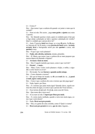 L1 – Como é?
      Doc – Que nome é que a senhora dá quando vai juntar o mato que tá
      cortado?
      L1 – Num sei não. Diz assim... pega num gacho e ajunta esse mato
      e queima.
      Doc – Sei. Quando queima o mato, quais os cuidados para evitar que
      o fogo atinja a plantação ao lado e queime a plantação do vizinho?
      Qual é o cuidado que a pessoa deve ter?
      L1 – Justo. É preciso botá bem longe, se a roça fô perto. Se fô pou-
      co, bota pra ali. Se fô muito, a roça precisa de fastá muito. Arrastá,
      arrastá, dexá a barriguinha assim pra não queimá a cerca, não
      queimá a roça.
      Doc – O que é que vocês plantam?
      L1 – Fejão, mii, abroba, melencia, tomate, pimentão.
      Doc – D. Maria, que nome é que a senhora dá ao mato pequeno que
      nasceu depois de plantado o legume?
      L1 – Arrancá e botá no mato.
      Doc – Sim. E aquele matinho que nasce, como é que você diz?
      L1 – Oxente!... é mato...
      Doc – Mato. Certo. Como vocês plantam o feijão, o milho, o algo-
      dão e como fazem as covas?
      L1 – De inxada. Faz uns buraco e quando acabá entope.
      Doc – Como chamam o terreno?
      L1 – Diz que tá limpo de inxada e se fô com tratô diz: tá... já passô
      o tratô, agora vamu prantá.
      Doc – Como é que a senhora diz com o terreno que não pega água?
      L1 – Nada. Isperá por Deus.
      Doc – E o terreno que junta muita água? Quando chove, aquele ter-
      reno fica cheio de água, aí como é que a pessoa diz? Esse terreno...
      L1 – Esse terreno dá sá (sal). Só dá sá, como esse de Crécia.
      Doc – Que nome dão à terra seca?
      L1 – Aí eu num sei não. É isperá pur Deus pra moiá.
      Doc – E a terra muito molhada, quando a terra tem muita água, co-
      mo é que vocês dizem?
      L1 – Nada. Dexá secá pra prantá.
      Doc – Sim, aí a gente diz uma coisinha, como é? Qual é o nome?
      L1 – Dexá secá pra prantá de novo, que às veiz o legume...


254                             Revista da FAEEBA, Salvador, nº 12, jul./dez., 1999
 