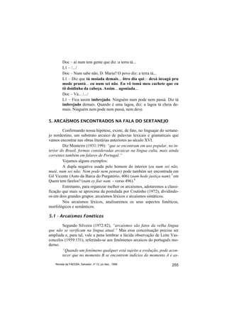Doc – aí num tem gente que diz :a terra tá...
         L1 – /.../
         Doc – Num sabe não, D. Maria? O povo diz: a terra tá...
         L1 – Diz que tá moiada demais... ôtro dia qui::: dexá inxugá pru
         mode prantá... eu num sei não. Eu vô tomá meu cachete que eu
         tô doidinha da cabeça. Assim... agoniada...
         Doc – Vá... /.../
         L1 – Fica assim imbrejado. Ninguém num pode nem passá. Diz tá
         imbrejado demais. Quando é uma lagoa, diz: a lagoa tá cheia de-
         mais. Ninguém nem pode nem passá, nem deve.

5. ARCAÍSMOS ENCONTRADOS NA FALA DO SERTANEJO

        Confirmando nossa hipótese, existe, de fato, no linguajar do sertane-
jo nordestino, um substrato arcaico de palavras lexicais e gramaticais que
vamos encontrar nas obras literárias anteriores ao século XVI.
        Diz Monteiro (1931:199): “que se encontram em uso popular, no in-
terior do Brasil, formas consideradas arcaicas na língua culta, mais ainda
correntes também em falares de Portugal.”
        Vejamos alguns exemplos:
        A dupla negativa usada pelo homem do interior (eu num sei não,
muié, num sei não; Nem pode nem pensar) pode também ser encontrada em
Gil Vicente (Auto da Barca do Purgatório, 406) (nam hede justiça nam) 3 em
Quem tem farelos? (nam ey fiar nam - verso 496).4
        Entretanto, para organizar melhor os arcaísmos, adotaremos a classi-
ficação que mais se aproxima da postulada por Coutinho (1972), dividindo-
os em dois grandes grupos: arcaísmos léxicos e arcaísmos sintáticos.
        Nos arcaísmos léxicos, analisaremos os seus aspectos fonéticos,
morfológicos e semânticos.

5.1 - Arcaísmos Fonéticos

       Segundo Silveira (1972:82), “arcaísmos são fatos da velha língua
que não se verificam na língua atual.” Mas essa conceituação precisa ser
ampliada e, para tal, vale a pena lembrar a lúcida observação de Leite Vas-
concelos (1959:131), referindo-se aos fenômenos arcaicos do português mo-
derno.
       “Quando um fenômeno qualquer está sujeito a evolução, pode acon-
       tecer que no momento B se encontrem indícios do momento A e as-

    Revista da FAEEBA, Salvador, nº 12, jul./dez., 1999                  255
 