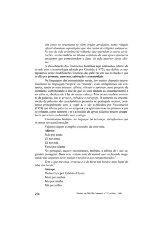 sim como no organismo se vêem órgãos atrofiados, numa religião
         oficial abundam superstições que são restos de religiões anteriores.
         No uso da vida ordinária há velharias que ascendem a outras civili-
         zações: assim também no idioma cotidiano de uma época aparecem
         arcaísmos que correspondem a fases da vida anterior desse idio-
         ma.”
         A classificação dos fenômenos fonéticos aqui analisados estarão de
acordo com a terminologia adotada por Coutinho (1972), que define os me-
taplasmos como modificações fonéticas das palavras em sua evolução e que
se dão por permuta, aumento, subtração e transposição.
         Na linguagem das comunidades rurais, por muitos chamada pejora-
tivamente de linguagem “caipira” ou “matuta”, esses metaplasmos são cor-
rentes, sendo os mais comuns: aférise, síncope e apócope, num processo de
subtração, corroborando a tese de que os sons tendem ao ensurdecimento e
ao silêncio, obedecendo à lei do menor esforço. Mas ocorre também aumen-
to de palavras, isto é: prótese, epêndice e paragoge. O aumento ou encurta-
mento de palavras são características presentes no português arcaico, ocor-
rendo principalmente com a vogal a, e são explicados por Vasconcelos
(1959) que afirma poderem os artigos o e a aglutinarem-se às palavras a que
se referem, como também o o e a iniciais de certas palavras podem desapa-
recer por serem confundidos com o artigo.
         Encontramos também, no linguajar do sertanejo, metaplasmos que
ocorrem por transformação.
         Vejamos alguns exemplos extraídos da entrevista.
         Aférise:
         Inda por ainda
         Tô por estou
         Tá por está
         Fastá por afastar
         No português arcaico encontramos, também, a aférise do i nas se-
guintes passagens: Duas oras seriam ante da manhã que eu fazendo magi-
nando nas angustas deste mundo e na gloria dos bemaventurados.5
         Tem o que trevessa, trevessa e é de furar um buraco num lugar de
riba dos bordo.6
         Síncope:
         Padim Ciço por Padrinho Cícero
         Muié por mulher
         Mia por minha
         Mii por milho

256                               Revista da FAEEBA, Salvador, nº 12, jul./dez., 1999
 