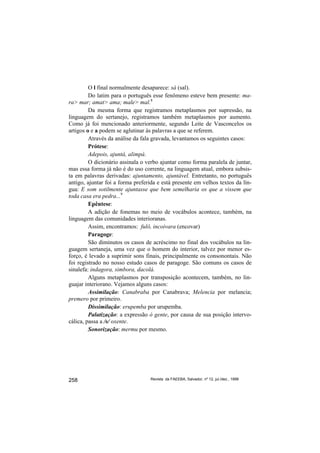 O l final normalmente desaparece: sá (sal).
         Do latim para o português esse fenômeno esteve bem presente: ma-
ra> mar; amat> ama; male> mal.8
         Da mesma forma que registramos metaplasmos por supressão, na
linguagem do sertanejo, registramos também metaplasmos por aumento.
Como já foi mencionado anteriormente, segundo Leite de Vasconcelos os
artigos o e a podem se aglutinar às palavras a que se referem.
         Através da análise da fala gravada, levantamos os seguintes casos:
         Prótese:
         Adepois, ajuntá, alimpá.
         O dicionário assinala o verbo ajuntar como forma paralela de juntar,
mas essa forma já não é do uso corrente, na linguagem atual, embora subsis-
ta em palavras derivadas: ajuntamento, ajuntável. Entretanto, no português
antigo, ajuntar foi a forma preferida e está presente em velhos textos da lín-
gua: E som sotilmente ajuntasse que bem semelharia os que a vissem que
toda casa era pedra...9
         Epêntese:
         A adição de fonemas no meio de vocábulos acontece, também, na
linguagem das comunidades interioranas.
         Assim, encontramos: fulô, incoivara (encovar)
         Paragoge:
         São diminutos os casos de acréscimo no final dos vocábulos na lin-
guagem sertaneja, uma vez que o homem do interior, talvez por menor es-
forço, é levado a suprimir sons finais, principalmente os consonontais. Não
foi registrado no nosso estudo casos de paragoge. São comuns os casos de
sinalefa: indagora, simbora, dacolá.
         Alguns metaplasmos por transposição acontecem, também, no lin-
guajar interiorano. Vejamos alguns casos:
         Assimilação: Canabraba por Canabrava; Melencia por melancia;
premero por primeiro.
         Dissimilação: erupemba por urupemba.
         Palatização: a expressão ó gente, por causa de sua posição intervo-
cálica, passa a /s/ oxente.
         Sonorização: mermu por mesmo.




258                               Revista da FAEEBA, Salvador, nº 12, jul./dez., 1999
 