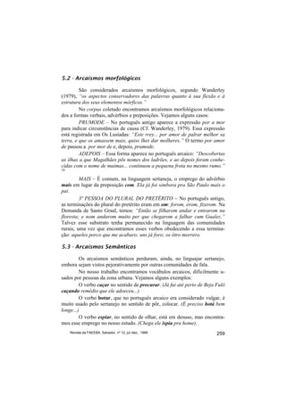 5.2 - Arcaísmos morfológicos

         São considerados arcaísmos morfológicos, segundo Wanderley
(1979), “os aspectos conservadores das palavras quanto à sua flexão e à
estrutura dos seus elementos mórficos.”
         No corpus coletado encontramos arcaísmos morfológicos relaciona-
dos a formas verbais, advérbios e preposições. Vejamos alguns casos:
         PRUMODE – No português antigo aparece a expressão por a mor
para indicar circunstâncias de causa (Cf. Wanderley, 1979). Essa expressão
está registrada em Os Lusíadas: “Este rrey... por amor de palrar melhor sa
terra, e que os amassem mais, quise lhes dar molheres.” O termo por amor
de passou a por mor de e, depois, prumode.
         ADEPOIS – Essa forma aparece no português arcaico: “Descobertas
as ilhas a que Magalhães põs nomes dos ladrões, e ao depois foram conhe-
cidas com o nome de maimas... continuou a pequena frota no mesmo rumo.”
10

         MAIS – É comum, na linguagem sertaneja, o emprego do advérbio
mais em lugar da preposição com. Ela já foi simbora pra São Paulo mais o
pai.
         3ª PESSOA DO PLURAL DO PRETÉRITO − No português antigo,
as terminações do plural do pretérito eram em om: forom, erom, fizerom. Na
Demanda de Santo Graal, temos: “Então se filharom andar e entrarom na
floresta; e nom andarom muito per que chegarom a falhar cum Gualez.”
Talvez esse substrato tenha permanecido na linguagem das comunidades
rurais, uma vez que encontramos esses verbos obedecendo a essa termina-
ção: aqueles porco que me acabaro; uns já foro; os ôtro morrero.

5.3 - Arcaísmos Semânticos

         Os arcaísmos semânticos perduram, ainda, no linguajar sertanejo,
embora sejam vistos pejorativamente por outras comunidades de fala.
         No nosso trabalho encontramos vocábulos arcaicos, dificilmente u-
sados por pessoas da zona urbana. Vejamos alguns exemplos:
         O verbo caçar no sentido de procurar. (Já fui até perto de Beja Fulô
caçando remédio que ele adoeceu...)
         O verbo botar, que no português arcaico era considerado vulgar, é
muito usado pelo sertanejo no sentido de pôr, colocar. (É preciso botá bem
longe...)
         O verbo espiar, no sentido de olhar, está em desuso, mas encontra-
mos esse emprego no nosso estudo. (Chega ele ispia pru home).
     Revista da FAEEBA, Salvador, nº 12, jul./dez., 1999                 259
 