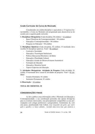 Grade Curricular do Curso de Mestrado

         Considerando um crédito/disciplina o equivalente a 15 (quinze) ho-
ras/trabalho, o Curso de Mestrado está programado para desenvolver-se de
acordo com a seguinte grade curricular:
1. Disciplinas Obrigatórias (Cada disciplina, 04 créditos = 12 créditos)
    - Bases Filosóficas da Contemporaneidade = 04 créditos
    - Educação e Contemporaneidade = 04 créditos
    - Pesquisa em Educação = 04 créditos
2. Disciplinas Optativas (Cada disciplina, 02 créditos. O mestrando deve
escolher 03 disciplinas optativas. Total = 06 créditos)
    - Currículo e Sociedade
    - Educação e Tecnologias Intelectuais
    - Política Educacional Brasileira e da Bahia
    - Educação e Pluralidade Cultural
    - Educação e Gestão do Desenvolvimento Sustentável
    - Formação do Educador
    - Educação e Memória Social
    - Tópicos Especiais em Educação
3. Atividades Obrigatórias: Atividades de Pesquisa (Cada atividade, 01
crédito. O mestrando deve cursar 02 atividades de pesquisa. Total = 02 cré-
ditos)
    - Estudos Orientados: 01 crédito
    - Seminário Permanente: 01 crédito
4. Dissertação = 10 créditos

TOTAL DE CRÉDITOS: 30


CONSIDERAÇÕES FINAIS

        Ao dar a público estas informações sobre o Mestrado em Educação e
Contemporaneidade, a sua coordenação pretendeu não apenas divulgá-las
para os eventuais interessados, mas principalmente compartilhar as suas pre-
ocupações com colegas professores e pesquisadores. Gostaríamos de, com
este passo, parafraseando João Cabral, estar lançando um grito, que outro
galo o apanhe e o lance adiante... tecendo uma nova teia, que anuncie a


26                                Revista da FAEEBA, Salvador, nº 12, jul./dez., 1999
 