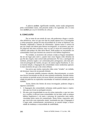 A palavra cachete, significando remédio, muito usada antigamente
pelas comunidades rurais, está presente ainda e foi registrada. (Eu vô tomá
meu cachete que eu já tô doidinha da cabeça).

6. CONCLUSÃO

          Por se tratar de um estudo de caso, não poderemos chegar a conclu-
sões definitivas, uma vez que esse tipo de estudo apenas leva o investigador
a outras pesquisas, porque há uma necessidade de se testar as hipóteses con-
firmadas, ampliando o número de informantes. Apenas temos a certeza de
que um campo está aberto para futuras investigações: os arcaísmos, que mui-
tos julgavam não mais existirem, uma vez que os meios de comunicação in-
vadiram cada pedaço de chão deste Brasil, ainda podem ser encontrados em
comunidades rurais que insistem em conservar seus hábitos lingüísticos.
          Na verdade, os arcaísmos são comuns a todas as línguas transplanta-
das de um lugar para outro e, quanto mais essas línguas estão distantes da
que lhe deu origem, mais conservadas permanecem. Por isso, o português do
nordeste, primeira região a ser colonizada pelos portugueses, está mais pró-
ximo do português de Camões, do que o de outras regiões brasileiras. E, nes-
sa mesma relação, a linguagem das comunidades rurais nordestinas apresen-
ta mais arcaísmos do que a das zonas urbanas.
          Isso prova que muitas expressões tidas como “erradas”, na verdade,
são heranças, traços de um passado distante.
          No presente trabalho tentamos abordar, diacronicamente, os arcaís-
mos léxicos encontrados na fala de uma sertaneja nordestina, fazendo inúme-
ros retornos ao período arcaico do nosso idioma, procurando mostrar a arcai-
cidade de palavras ou expressões encontradas no material coletado para este
trabalho.
          Assim, dentro dos limites da nossa investigação, podemos chegar a
algumas conclusões:
1. A linguagem das comunidades sertanejas ainda guarda traços e expres-
     sões que nos levam ao português arcaico;
2. Há uma certa irregularidade no uso de certas expressões, o que nos mos-
     tra o conflito vivido por essas comunidades: de um lado, estão os antigos
     hábitos lingüísticos e, do outro, a presença de expressões mais atuais,
     vinculadas pelos meios de comunicação. Desta forma, expressões anti-
     gas convivem com expressões atuais, mostrando-nos que a linguagem é
     o lugar onde, contrariamente, encontram-se, ao mesmo tempo, a neces-
     sidade de mudança e a necessidade de estabilidade.



260                               Revista da FAEEBA, Salvador, nº 12, jul./dez., 1999
 