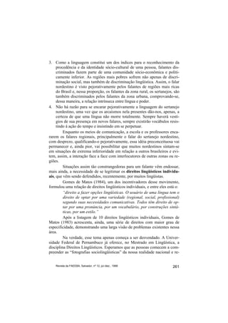 3. Como a linguagem constitui um dos índices para o reconhecimento da
     procedência e da identidade sócio-cultural de uma pessoa, falantes dis-
     criminados fazem parte de uma comunidade sócio-econômica e politi-
     camente inferior. As regiões mais pobres sofrem não apenas de discri-
     minação social, mas também de discriminação lingüística. Assim, o falar
     nordestino é visto pejorativamente pelos falantes de regiões mais ricas
     do Brasil e, nessa proporção, os falantes da zona rural, os sertanejos, são
     também discriminados pelos falantes da zona urbana, comprovando-se,
     dessa maneira, a relação intrínseca entre língua e poder.
4. Não há razão para se encarar pejorativamente a linguagem do sertanejo
     nordestino, uma vez que os arcaísmos nela presentes dão-nos, apenas, a
     certeza de que uma língua não morre totalmente. Sempre haverá vestí-
     gios de sua presença em novos falares, sempre existirão vocábulos resis-
     tindo à ação do tempo e insistindo em se perpetuar.
         Enquanto os meios de comunicação, a escola e os professores enca-
rarem os falares regionais, principalmente o falar do sertanejo nordestino,
com desprezo, qualificando-o pejorativamente, essa idéia preconceituosa vai
permanecer e, ainda pior, vai possibilitar que muitos nordestinos sintam-se
em situações de extrema inferioridade em relação a outros brasileiros e evi-
tem, assim, a interação face a face com interlocutores de outras zonas ou re-
giões.
         Situações assim tão constrangedoras para um falante vêm endossar,
mais ainda, a necessidade de se legitimar os direitos lingüísticos individu-
ais, que vêm sendo defendidos, recentemente, por muitos lingüistas.
         Gomes de Matos (1984), um dos incentivadores desse movimento,
formulou uma relação de direitos lingüísticos individuais, e entre eles está o:
         “direito a fazer opções lingüísticas. O usuário de uma língua tem o
         direito de optar por uma variedade (regional, social, profissional)
         segundo suas necessidades comunicativas. Todos têm direito de op-
         tar por uma pronúncia, por um vocabulário, por construções sintá-
         ticas, por um estilo.”
         Após a listagem de 10 direitos lingüísticos individuais, Gomes de
Matos (1983) acrescenta, ainda, uma série de direitos com maior grau de
especificidade, demonstrando uma larga visão de problemas existentes nessa
área.
         Na verdade, esse tema apenas começa a ser desvendado. A Univer-
sidade Federal de Pernambuco já oferece, no Mestrado em Lingüística, a
disciplina Direitos Lingüísticos. Esperamos que as pessoas comecem a com-
preender as “fotografias sociolingüísticas” da nossa realidade nacional e re-


    Revista da FAEEBA, Salvador, nº 12, jul./dez., 1999                     261
 