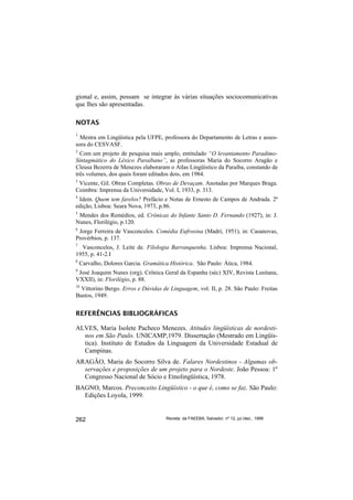 gional e, assim, possam se integrar às várias situações sociocomunicativas
que lhes são apresentadas.

NOTAS
1
  Mestra em Lingüística pela UFPE, professora do Departamento de Letras e asses-
sora do CESVASF.
2
  Com um projeto de pesquisa mais amplo, entitulado “O levantamento Paradimo-
Sintagmático do Léxico Paraibano”, as professoras Maria do Socorro Aragão e
Cleusa Bezerra de Menezes elaboraram o Atlas Lingüístico da Paraíba, constando de
três volumes, dos quais foram editados dois, em 1984.
3
 Vicente, Gil. Obras Completas. Obras de Devaçam. Anotadas por Marques Braga.
Coimbra: Imprensa da Universidade, Vol. I, 1933, p. 313.
4
 Idem. Quem tem farelos? Prefácio e Notas de Ernesto de Campos de Andrada. 2ª
edição, Lisboa: Seara Nova, 1973, p.86.
5
 Mendes dos Remédios, ed. Crônicas do Infante Santo D. Fernando (1927), in: J.
Nunes, Florilégio, p.120.
6
 Jorge Ferreira de Vasconcelos. Comédia Eufrosina (Madri, 1951), in: Casanovas,
Provérbios, p. 137.
7
  Vasconcelos, J. Leite de. Filologia Barranquenha. Lisboa: Imprensa Nacional,
1955, p. 41-2.I
8
    Carvalho, Dolores Garcia. Gramática Histórica. São Paulo: Ática, 1984.
9
 José Joaquim Nunes (org). Crônica Geral da Espanha (séc) XIV, Revista Lusitana,
VXXII), in: Florilégio, p. 88.
10
  Vittorino Bergo. Erros e Dúvidas de Linguagem, vol. II, p. 28. São Paulo: Freitas
Bastos, 1949.


REFERÊNCIAS BIBLIOGRÁFICAS

ALVES, Maria Isolete Pacheco Menezes. Atitudes lingüísticas de nordesti-
  nos em São Paulo. UNICAMP,1979. Dissertação (Mestrado em Lingüís-
  tica). Instituto de Estudos da Linguagem da Universidade Estadual de
  Campinas.
ARAGÃO, Maria do Socorro Silva de. Falares Nordestinos - Algumas ob-
  servações e proposições de um projeto para o Nordeste. João Pessoa: 1º
  Congresso Nacional de Sócio e Etnolingüística, 1978.
BAGNO, Marcos. Preconceito Lingüístico - o que é, como se faz. São Paulo:
  Edições Loyola, 1999.


262                                   Revista da FAEEBA, Salvador, nº 12, jul./dez., 1999
 