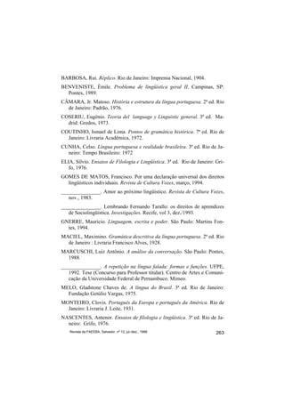 BARBOSA, Rui. Réplico. Rio de Janeiro: Imprensa Nacional, 1904.
BENVENISTE, Émile. Problema de lingüística geral II. Campinas, SP:
  Pontes, 1989.
CÂMARA, Jr. Matoso. História e estrutura da língua portuguesa. 2ª ed. Rio
  de Janeiro: Padrão, 1976.
COSERIU, Eugênio. Teoria del language y Linguistic general. 3ª ed. Ma-
  drid: Gredos, 1973.
COUTINHO, Ismael de Lima. Pontos de gramática histórica. 7ª ed. Rio de
  Janeiro: Livraria Acadêmica, 1972.
CUNHA, Celso. Língua portuguesa e realidade brasileira. 3ª ed. Rio de Ja-
  neiro: Tempo Brasileiro: 1972
ELIA, Sílvio. Ensaios de Filologia e Lingüística. 3ª ed. Rio de Janeiro: Gri-
   fo, 1976.
GOMES DE MATOS, Francisco. Por uma declaração universal dos direitos
  lingüísticos individuais. Revista de Cultura Vozes, março, 1994.
_______________. Amor ao próximo lingüístico. Revista de Cultura Vozes,
   nov., 1983.
_______________. Lembrando Fernando Tarallo: os direitos de aprendizes
   de Sociolingüística. Investigações. Recife, vol 3, dez./1993.
GNERRE, Maurício. Linguagem, escrita e poder. São Paulo: Martins Fon-
  tes, 1994.
MACIEL, Maximino. Gramática descritiva da língua portuguesa. 2ª ed. Rio
  de Janeiro : Livraria Francisco Alves, 1928.
MARCUSCHI, Luiz Antônio. A análise da conversação. São Paulo: Pontes,
  1988.
_______________. A repetição na língua falada: formas e funções. UFPE,
   1992. Tese (Concurso para Professor titular). Centro de Artes e Comuni-
   cação da Universidade Federal de Pernambuco. Mimeo.
MELO, Gladstone Chaves de. A língua do Brasil. 3ª ed. Rio de Janeiro:
  Fundação Getúlio Vargas, 1975.
MONTEIRO, Clovis. Português da Europa e português da América. Rio de
  Janeiro: Livraria J. Leite, 1931.
NASCENTES, Antenor. Ensaios de filologia e lingüística. 3ª ed. Rio de Ja-
  neiro: Grifo, 1976.
    Revista da FAEEBA, Salvador, nº 12, jul./dez., 1999                  263
 