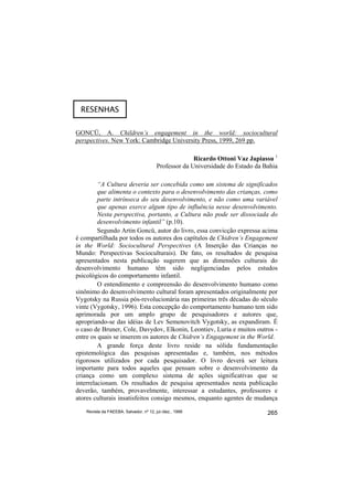 RESENHAS

GONCÜ, A. Children’s engagement in the world: sociocultural
perspectives. New York: Cambridge University Press, 1999, 269 pp.

                                                      Ricardo Ottoni Vaz Japiassu 1
                                        Professor da Universidade do Estado da Bahia

         “A Cultura deveria ser concebida como um sistema de significados
         que alimenta o contexto para o desenvolvimento das crianças, como
         parte intrínseca do seu desenvolvimento, e não como uma variável
         que apenas exerce algum tipo de influência nesse desenvolvimento.
         Nesta perspectiva, portanto, a Cultura não pode ser dissociada do
         desenvolvimento infantil” (p.10).
         Segundo Artin Goncü, autor do livro, essa convicção expressa acima
é compartilhada por todos os autores dos capítulos de Chidren’s Engagement
in the World: Sociocultural Perspectives (A Inserção das Crianças no
Mundo: Perspectivas Socioculturais). De fato, os resultados de pesquisa
apresentados nesta publicação sugerem que as dimensões culturais do
desenvolvimento humano têm sido negligenciadas pelos estudos
psicológicos do comportamento infantil.
         O entendimento e compreensão do desenvolvimento humano como
sinônimo do desenvolvimento cultural foram apresentados originalmente por
Vygotsky na Russia pós-revolucionária nas primeiras três décadas do século
vinte (Vygotsky, 1996). Esta concepção do comportamento humano tem sido
aprimorada por um amplo grupo de pesquisadores e autores que,
apropriando-se das idéias de Lev Semenovitch Vygotsky, as expandiram. É
o caso de Bruner, Cole, Davydov, Elkonin, Leontiev, Luria e muitos outros -
entre os quais se inserem os autores de Chidren’s Engagement in the World.
         A grande força deste livro reside na sólida fundamentação
epistemológica das pesquisas apresentadas e, também, nos métodos
rigorosos utilizados por cada pesquisador. O livro deverá ser leitura
importante para todos aqueles que pensam sobre o desenvolvimento da
criança como um complexo sistema de ações significativas que se
interrelacionam. Os resultados de pesquisa apresentados nesta publicação
deverão, também, provavelmente, interessar a estudantes, professores e
atores culturais insatisfeitos consigo mesmos, enquanto agentes de mudança
   Revista da FAEEBA, Salvador, nº 12, jul./dez., 1999                          265
 