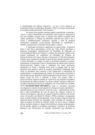 e transformação das práticas educativas - já que o livro alinha-se ao
Letramento Crítico ou Ideológico (Kleiman, 1995), movimento denominado
nos Estados Unidos pelo termo “New Literacy”.
         Os autores dos capítulos abordam papéis culturalmente construídos,
valores e crenças identificados nas interações entre crianças e responsáveis
por seus cuidados, crianças entre si, caçulas com irmãos e parentes mais
velhos, professores e crianças em diferentes contextos tais como o lar, a
escola e estabelecimentos comerciais, segundo a ótica da pesquisa
intercultural comparada (cross-cultural), desvelando os significados e
sentidos conjuntamente construídos desses papéis e espaços.
         A publicação encontra-se organizada em quatro partes. A primeira
parte é uma breve apresentação, escrita por Artin Goncü, psicólogo e
professor pesquisador norteamericano da Faculdade de Educação da
Universidade de Illinois em Chicago, a respeito dos principais objetivos dos
estudos atualmente em andamento na Sociedade de Pesquisa do
Desenvolvimento da Criança (Society of Research in Child Development).
Estudos esses, segundo ele, gerados a partir de duas grandes questões. Como
o desenvolvimento e a cultura, na qual se encontram inseridas as crianças,
mutuamente se constituem? Como o entendimento da relação entre Cultura e
Desenvolvimento Infantil exige a ampliação dos atuais parâmetros
dominantes da Teoria e Pesquisa nesta área? A segunda parte do livro
apresenta dois estudos a partir de pesquisa intercultural comparada sobre
como as interações entre crianças e pais influenciam a constituição da
subjetividade e o comportamento da criança. Na terceira parte encontram-se
três estudos do jogo dramático infantil espontâneo (faz-de-conta). A quarta e
última sessão do livro é dedicada a outros três estudos sobre o
desenvolvimento cognitivo infantil no contexto de sua insersão em práticas
de letramento da cultura ocidental. Um desses estudos, inclusive, utilizou-se
de dados coletados por Steven R. Guberman, da Universidade do Colorado,
junto a crianças brasileiras em Recife/PE. qual se encontram descritas
         A terceira parte do livro, na
investigações a respeito da participação de crianças em jogos espontâneos –
especificamente no jogo dramático ou faz-de-conta –, representa um avanço
para o atual entendimento do jogo de papéis das crianças. Todavia, os
autores não chegam a explicitar as origens histórico-econômicas do faz-de-
conta. De acordo com Daniil B. Elkonin (1998), psicólogo e pesquisador
russo, a cultura infantil e particularmente o jogo de papéis surge ao longo do
desenvolvimento histórico da Sociedade, como resultado da mudança de
lugar da criança no sistema de relações sociais. Se isso é assim, a infância
possui, portanto, natureza e origem sócio-históricas, porque, primeiramente,
ela foi gerada, quando as condições econômicas e materiais de produção
puderam criar instrumentos de trabalho sofisticados que afastaram as

266                               Revista da FAEEBA, Salvador, nº 12, jul./dez., 1999
 