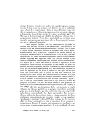 crianças do mundo produtivo dos adultos. Em segundo lugar, as crianças,
nos dias de hoje, vivem um momento sócio-histórico em que se estabeleceu
que a infância deve ser prolongada - diante da impossibilidade e perigo para
elas de manipularem ou utilizarem competentemente as complexas máquinas
e ferramentas desenvolvidas através do avanço tecnológico (pp.75-78).
Movendo-se da psicobiologia até o âmbito das influências culturais sobre o
comportamento infantil, o livro abre a possibilidade de considerar essas
injunções sócio-econômicas que atuam sobre o desenvolvimento humano,
mas não as explora suficientemente.
         Outro assunto abordado, mas não exaustivamente discutido, na
segunda parte do livro, refere-se ao uso da expressão “jogo simbólico” no
capítulo escrito por Suzanne Gaskins denominado Children’s Daily Lives in
a Mayan Village (Atividades infantis do dia-a-dia num vilarejo Maia).
Considerando-se que a pesquisadora desenvolve sua análise ancorada na
abordagem histórico-cultural ao desenvolvimento, o uso de uma expressão
tão piagetiana traz à tona um dos mais importantes pontos de discórdia entre
Piaget e Vygotsky. Para Vygotsky (1994), não é correto entender o jogo
dramático espontâneo infantil como uma atividade simbólica stricto sensu.
Ele adverte que a criança não aliena ou subverte o significado de um
determinado objeto cultural no brinquedo, se esse objeto não pode lhe
permitir condições corporais e concretas de uso lúdico, para desenvolver as
ações que ela pretendeu representar (p. 179). Em defesa desse seu ponto de
vista, ele argumenta que um palito de fósforo não serve para ser utilizado
como um cavalo (num jogo de papéis ou num jogo dramático com
personificação) como, de fato, pode servir um cabo de vassoura. Se o jogo
infantil for considerado como uma atividade estritamente simbólica existe o
risco de conceber o brinquedo como uma atividade semelhante à álgebra,
sem se levar em conta aspectos específicos do jogo dramático infantil. As
pesquisas de Suzanne Gaskins e de outros autores do livro poderiam ser
fortalecidas se ousassem avançar mais na direção sinalizada por Vygotsky a
esse respeito.lado dos questionamentos feitos anteriormente, a ampla
         Ao
utilização de métodos quantitativos na pesquisa intercultural comparada
pode levar a generalizações que não contribuem para uma compreensão
culturalmente contextualizada dos dados apresentados. Por exemplo:
algumas análises de dados colocam todas as crianças ocidentais de classe
média numa mesma categoria, sem considerar variações em suas específicas
“configurações familiares” (Lahire, 1994). Isso contradiz um dos principais
objetivos destas investigações, ou seja, a importância de se considerar o
comportamento humano de maneira sócio-culturalmente significativa. Ao
mesmo tempo em que a pesquisa quantitativa deve ser considerada relevante,

    Revista da FAEEBA, Salvador, nº 12, jul./dez., 1999                 267
 