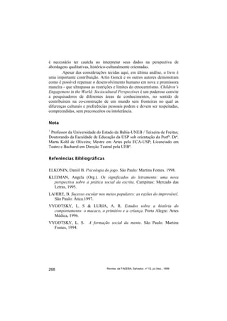é necessário ter cautela ao interpretar seus dados na perspectiva de
abordagens qualitativas, histórico-culturalmente orientadas.
        Apesar das considerações tecidas aqui, em última análise, o livro é
uma importante contribuição. Artin Goncü e os outros autores demonstram
como é possível repensar o desenvolvimento humano em nova e promissora
maneira - que ultrapassa as restrições e limites do etnocentrismo. Children’s
Engagement in the World: Sociocultural Perspectives é um poderoso convite
a pesquisadores de diferentes áreas de conhecimentos, no sentido de
contribuirem na co-construção de um mundo sem fronteiras no qual as
diferenças culturais e preferências pessoais podem e devem ser respeitadas,
compreendidas, sem preconceitos ou intolerância.

Nota
1
 Professor da Universidade do Estado da Bahia-UNEB / Teixeira de Freitas;
Doutorando da Faculdade de Educação da USP sob orientação da Porfª. Drª.
Marta Kohl de Oliveira; Mestre em Artes pela ECA-USP; Licenciado em
Teatro e Bacharel em Direção Teatral pela UFBª.

Referências Bibliográficas

ELKONIN, Daniil B. Psicologia do jogo. São Paulo: Martins Fontes. 1998.
KLEIMAN, Angela (Org.). Os significados do letramento: uma nova
  perspectiva sobre a prática social da escrita. Campinas: Mercado das
  Letras, 1995.
LAHIRE, B. Sucesso escolar nos meios populares: as razões do improvável.
  São Paulo: Ática.1997.
VYGOTSKY, L. S & LURIA, A. R. Estudos sobre a história do
  comportamento: o macaco, o primitivo e a criança. Porto Alegre: Artes
  Médica, 1996.
VYGOTSKY, L. S.        A formação social da mente. São Paulo: Martins
  Fontes, 1994.




268                               Revista da FAEEBA, Salvador, nº 12, jul./dez., 1999
 