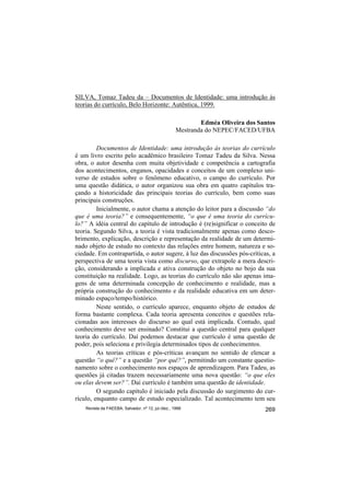 SILVA, Tomaz Tadeu da – Documentos de Identidade: uma introdução às
teorias do currículo, Belo Horizonte: Autêntica, 1999.

                                                            Edméa Oliveira dos Santos
                                                    Mestranda do NEPEC/FACED/UFBA

         Documentos de Identidade: uma introdução às teorias do currículo
é um livro escrito pelo acadêmico brasileiro Tomaz Tadeu da Silva. Nessa
obra, o autor desenha com muita objetividade e competência a cartografia
dos acontecimentos, enganos, opacidades e conceitos de um complexo uni-
verso de estudos sobre o fenômeno educativo, o campo do currículo. Por
uma questão didática, o autor organizou sua obra em quatro capítulos tra-
çando a historicidade das principais teorias do currículo, bem como suas
principais construções.
         Inicialmente, o autor chama a atenção do leitor para a discussão “do
que é uma teoria?” e consequentemente, “o que é uma teoria do currícu-
lo?” A idéia central do capítulo de introdução é (re)significar o conceito de
teoria. Segundo Silva, a teoria é vista tradicionalmente apenas como desco-
brimento, explicação, descrição e representação da realidade de um determi-
nado objeto de estudo no contexto das relações entre homem, natureza e so-
ciedade. Em contrapartida, o autor sugere, à luz das discussões pós-críticas, a
perspectiva de uma teoria vista como discurso, que extrapole a mera descri-
ção, considerando a implicada e ativa construção do objeto no bojo da sua
constituição na realidade. Logo, as teorias do currículo não são apenas ima-
gens de uma determinada concepção de conhecimento e realidade, mas a
própria construção do conhecimento e da realidade educativa em um deter-
minado espaço/tempo/histórico.
         Neste sentido, o currículo aparece, enquanto objeto de estudos de
forma bastante complexa. Cada teoria apresenta conceitos e questões rela-
cionadas aos interesses do discurso ao qual está implicada. Contudo, qual
conhecimento deve ser ensinado? Constitui a questão central para qualquer
teoria do currículo. Daí podemos destacar que currículo é uma questão de
poder, pois seleciona e privilegia determinados tipos de conhecimentos.
         As teorias críticas e pós-críticas avançam no sentido de elencar a
questão “o quê?” e a questão “por quê?”, permitindo um constante questio-
namento sobre o conhecimento nos espaços de aprendizagem. Para Tadeu, as
questões já citadas trazem necessariamente uma nova questão: “o que eles
ou elas devem ser?”. Daí currículo é também uma questão de identidade.
         O segundo capítulo é iniciado pela discussão do surgimento do cur-
rículo, enquanto campo de estudo especializado. Tal acontecimento tem seu
    Revista da FAEEBA, Salvador, nº 12, jul./dez., 1999                          269
 
