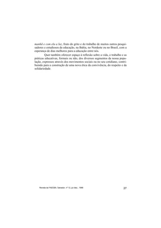 manhã e com ela a luz, fruto do grito e do trabalho de muitos outros pesqui-
sadores e estudiosos da educação, na Bahia, no Nordeste ou no Brasil, com a
esperança de dias melhores para a educação entre nós.
         Quer também oferecer espaço à reflexão sobre a vida, o trabalho e as
práticas educativas, formais ou não, dos diversos segmentos da nossa popu-
lação, expressos através dos movimentos sociais ou no seu cotidiano, contri-
buindo para a construção de uma nova ética da convivência, do respeito e da
solidariedade.




    Revista da FAEEBA, Salvador, nº 12, jul./dez., 1999                   27
 