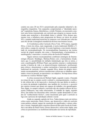 cenário nos anos 20 nos EUA caracterizado pela expansão industrial e de-
mográfica imigratória. Tais expansões comprometiam a “identidade nacio-
nal” (capitalista, branca, falocêntrica, e cristã). Portanto, era necessário cons-
truir uma forma sistematizada, um currículo que atingisse as massas escola-
rizadas para neutralizar a diversidade étnica e cultural. Silva destaca que,
mesmo com a influência mais progressista de Dewey no início do século
XX, o modelo tradicional tecnicista só começou a ser criticado por volta dos
anos 60, devido à emergência mundial de diversos movimentos sociais.
         A I Conferência sobre Currículo (Nova York, 1973) marca, segundo
Silva, o início da crítica, mais organizada, à teoria tradicional (Bobbit e T-
yler) sobre o campo do currículo. O evento legitimou o movimento denomi-
nado de reconceptualização. Os reconceptualistas basearam-se nas teorias
sociais de origem européia, tais como: a fenomenologia, a hermenêutica, a
autobiografia, o marxismo e a teoria crítica da Escola de Frankfurt.
         Alguns teóricos reconceptualistas combinam estratégias da fenome-
nologia (Husserl, Heiddeger, Merleau-Ponty) com a hermenêutica (Gada-
mer), que é a possibilidade de múltipla interpretação que têm os textos, e
com a autobiografia (William Pinar), que permite conectar o conhecimento
escolar à história de vida e ao desenvolvimento intelectual e profissional,
para criticar e desestruturar o caráter racionalista e burocrata da concepção
tradicional do currículo. Contudo, segundo Silva, dentro do próprio movi-
mento reconceptualista, teóricos neomarxistas criticavam os trabalhos apon-
tando o recuo ao pessoal, ao narcisístico e ao subjetivo. No bojo dessa crítica
encontra-se o teórico Michael Apple .
         A crítica neomarxista de Michael Apple, segundo o autor, é baseada
na crença de que os campos social e cultural e, consequentemente, o currícu-
lo são esferas não só de imposição e dominação dos que detêm os modos e
os meios da produção (capitalista), mas também de resistência e oposição
dos sujeitos comuns que atuam nos espaços de trabalho e de aprendizagem.
Para Apple, os campos cultural e curricular não são simples reflexos da eco-
nomia (Althusser), mas estão relacionados. O trabalho de Apple, segundo
Silva, tem ênfase nas discussões entre currículo e poder destacando os estu-
dos do “conhecimento técnico”, como mecanismo pelo qual o currículo se
liga com o processo de reprodução cultural e social.
         Ainda no segundo capítulo do livro, Tadeu destaca mais um teórico
crítico norte americano, Henry Giroux, que desenvolve a idéia de currículo
como política cultural, espaço de construção de significados e valores cultu-
rais e sociais. Inspirado pelos conceitos desenvolvidos pela Escola de Frank-
furt e nas idéias de Paulo Freire, Giroux desenvolve, assim como Apple, uma
crítica ao pessimismo e ao imobilismo destacados nas teorias da reprodução.


270                                 Revista da FAEEBA, Salvador, nº 12, jul./dez., 1999
 
