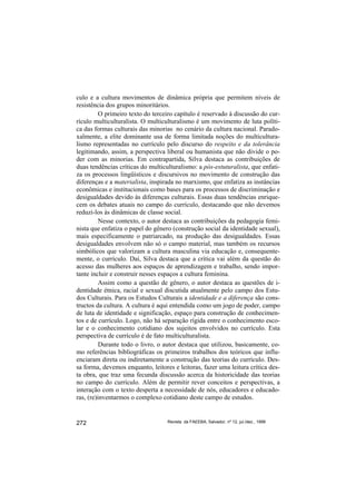 culo e a cultura movimentos de dinâmica própria que permitem níveis de
resistência dos grupos minoritários.
          O primeiro texto do terceiro capítulo é reservado à discussão do cur-
rículo multiculturalista. O multiculturalismo é um movimento de luta políti-
ca das formas culturais das minorias no cenário da cultura nacional. Parado-
xalmente, a elite dominante usa de forma limitada noções do multicultura-
lismo representadas no currículo pelo discurso do respeito e da tolerância
legitimando, assim, a perspectiva liberal ou humanista que não divide o po-
der com as minorias. Em contrapartida, Silva destaca as contribuições de
duas tendências críticas do multiculturalismo: a pós-estuturalista, que enfati-
za os processos lingüísticos e discursivos no movimento de construção das
diferenças e a materialista, inspirada no marxismo, que enfatiza as instâncias
econômicas e institucionais como bases para os processos de discriminação e
desigualdades devido às diferenças culturais. Essas duas tendências enrique-
cem os debates atuais no campo do currículo, destacando que não devemos
reduzi-los às dinâmicas de classe social.
          Nesse contexto, o autor destaca as contribuições da pedagogia femi-
nista que enfatiza o papel do gênero (construção social da identidade sexual),
mais especificamente o patriarcado, na produção das desigualdades. Essas
desigualdades envolvem não só o campo material, mas também os recursos
simbólicos que valorizam a cultura masculina via educação e, consequente-
mente, o currículo. Daí, Silva destaca que a crítica vai além da questão do
acesso das mulheres aos espaços de aprendizagem e trabalho, sendo impor-
tante incluir e construir nesses espaços a cultura feminina.
          Assim como a questão de gênero, o autor destaca as questões de i-
dentidade étnica, racial e sexual discutida atualmente pelo campo dos Estu-
dos Culturais. Para os Estudos Culturais a identidade e a diferença são cons-
tructos da cultura. A cultura é aqui entendida como um jogo de poder, campo
de luta de identidade e significação, espaço para construção de conhecimen-
tos e de currículo. Logo, não há separação rígida entre o conhecimento esco-
lar e o conhecimento cotidiano dos sujeitos envolvidos no currículo. Esta
perspectiva de currículo é de fato multiculturalista.
          Durante todo o livro, o autor destaca que utilizou, basicamente, co-
mo referências bibliográficas os primeiros trabalhos dos teóricos que influ-
enciaram direta ou indiretamente a construção das teorias do currículo. Des-
sa forma, devemos enquanto, leitores e leitoras, fazer uma leitura crítica des-
ta obra, que traz uma fecunda discussão acerca da historicidade das teorias
no campo do currículo. Além de permitir rever conceitos e perspectivas, a
interação com o texto desperta a necessidade de nós, educadores e educado-
ras, (re)inventarmos o complexo cotidiano deste campo de estudos.


272                                Revista da FAEEBA, Salvador, nº 12, jul./dez., 1999
 