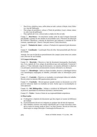 -     Para livros, relatórios, teses, enfim obras no todo: colocar a Edição, local, Edito-
      ra e Ano de Publicação.
-     Para artigos de periódicos: colocar o Título do periódico, Local, volume, núme-
      ro, mês e ano de publicação.
-     Para capítulo de Livro: colocar todos os dados da obra no todo.
Campo 7 – Descritores – Os descritores usados serão de uma Listagem fornecida
pela BAMP e quando ela não atender às necessidades usar o Thesaurus de Educação
da UNESCO. Identificar o máximo de descritores que traduzam o conteúdo do do-
cumento, separados por / (barra). Citar pelo menos 3 (três) descritores.
Campo 8 – Titulação do Autor – colocar a Titulação do responsável pelo documen-
to.
Campo 9 – Localização – Localização física da obra. Será preenchido pelo Revisor
da Unidade.
Atenção: Em caso de dúvida no preenchimento dos campos acima entrar em contato
com o Revisor de sua Unidade.
3.2 Campos do Resumo
Campo 10 – Descrição – Descreva o tipo de documento (monografia, dissertação,
tese, livro, capítulo de livro, artigos de periódicos) que está analisando. Consta de 2
partes: a 1a frase indicando o tipo de documento e as restantes definindo os objetivos
e as principais características do documento (resumo informativo ou abstract).
Campo 11 – Metodologia – Indica as fontes de dados, descreve a abordagem teórica
e/ou metodológica empregada no trabalho, colocando todas as informações possí-
veis.
Campo 12 – Conteúdo – Descreva os resultados e/ou principais idéias do trabalho.
Deverá conter no máximo 400 (quatrocentas) palavras.
Campo 13 – Conclusão – Deverá aparecer quando constar no documento ou se for
possível selecionar dados ou resultados no texto. Incluir aqui as recomendações se
estas aparecem.
Campo 14 – Ref. Bibliografias – Indique a existência de bibliografia, informando,
se possível, quantidade de referências nacionais e internacionais.
Campo 15 – Vários – Assine à frente de sua responsabilidade/competência.
4. Observações
a) É obrigatório o depósito do documento que deu origem ao resumo na biblioteca
   da Unidade
b) O preenchimento deverá ser à máquina ou qualquer tipo de letra de imprensa
c) Para trabalhos extensos com muitas informações que se torne necessário esten-
   der-se muito no resumo, pode-se fazer 2 ou mais resumos. Deverá ser feita uma
   observação no campo Descrição: Continuação do Resumo no...



274                                      Revista da FAEEBA, Salvador, nº 12, jul./dez., 1999
 