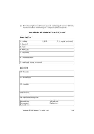 d) Para obra compilada ou editada em que cada capítulo seja de um autor diferente,
   recomenda-se fazer um resumo geral e um parcial para cada capítulo.


                MODELO DE RESUMO - REDUC-FCC/BAMP

INDEXAÇÃO

1. Unidade                                2. RAE                     3. nº: (deixar em branco)
4. Autor(es)
5. Título
6. Publicação
7. Descritores

8. Titulação do autor

9. Localização (deixar em branco)


RESUMO

10. Descrição


11. Metodologia



12. Conteúdo




13.Conclusão

14. Referências bibliografias

Resumido por:                                             Indexado por:
Revisado por:                                             Digitado por:
Publicado por:


    Revista da FAEEBA, Salvador, nº 12, jul./dez., 1999                                    275
 