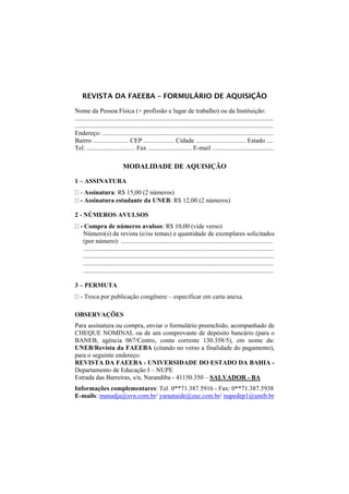 REVISTA DA FAEEBA – FORMULÁRIO DE AQUISIÇÃO

Nome da Pessoa Física (+ profissão e lugar de trabalho) ou da Instituição:
...........................................................................................................................
...........................................................................................................................
Endereço: ..........................................................................................................
Bairro ...................... CEP ................... Cidade ............................... Estado ....
Tel. .............................. Fax ........................... E-mail ......................................

                             MODALIDADE DE AQUISIÇÃO

1 – ASSINATURA
   - Assinatura: R$ 15,00 (2 números)
   - Assinatura estudante da UNEB: R$ 12,00 (2 números)

2 - NÚMEROS AVULSOS
   - Compra de números avulsos: R$ 10,00 (vide verso)
    Número(s) da revista (e/ou temas) e quantidade de exemplares solicitados
    (por número): ..............................................................................................
    ......................................................................................................................
    ......................................................................................................................
    ......................................................................................................................
    ......................................................................................................................

3 – PERMUTA
   - Troca por publicação congênere – especificar em carta anexa.

OBSERVAÇÕES
Para assinatura ou compra, enviar o formulário preenchido, acompanhado de
CHEQUE NOMINAL ou de um comprovante de depósito bancário (para o
BANEB, agência 067/Centro, conta corrente 130.358/5), em nome da:
UNEB/Revista da FAEEBA (citando no verso a finalidade do pagamento),
para o seguinte endereço:
REVISTA DA FAEEBA - UNIVERSIDADE DO ESTADO DA BAHIA -
Departamento de Educação I – NUPE
Estrada das Barreiras, s/n, Narandiba - 41150.350 – SALVADOR - BA
Informações complementares: Tel. 0**71.387.5916 - Fax: 0**71.387.5938
E-mails: manadja@svn.com.br/ yaraataide@zaz.com.br/ nupedep1@uneb.br
 