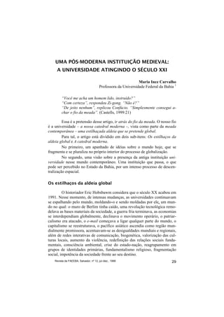 UMA PÓS-MODERNA INSTITUIÇÃO MEDIEVAL:
     A UNIVERSIDADE ATINGINDO O SÉCULO XXI

                                                                Maria Inez Carvalho
                                         Professora da Universidade Federal da Bahia 1

         “Você me acha um homem lido, instruído?”
         “Com certeza”, respondeu Zi-gong. “Não é?”
         “De jeito nenhum”, replicou Confúcio. “Simplesmente consegui a-
         char o fio da meada”. (Castells, 1999:21)

         Essa é a pretensão desse artigo, ir atrás do fio da meada. O nosso fio
é a universidade – a nossa catedral moderna –, vista como parte da meada
contemporânea – uma estilhaçada aldeia que se pretende global.
         Para tal, o artigo está dividido em dois sub-itens: Os estilhaços da
aldeia global e A catedral moderna.
         No primeiro, um apanhado de idéias sobre o mundo hoje, que se
fragmenta e se pluraliza no próprio interior do processo de globalização.
         No segundo, uma visão sobre a presença da antiga instituição uni-
versidade nesse mundo contemporâneo. Uma instituição que passa, o que
pode ser percebido no Estado da Bahia, por um intenso processo de descen-
tralização espacial.

Os estilhaços da aldeia global

         O historiador Eric Hobsbawm considera que o século XX acabou em
1991. Nesse momento, de intensas mudanças, as universidades continuavam
se espalhando pelo mundo, moldando-o e sendo moldadas por ele, um mun-
do no qual: o muro de Berlim tinha caído, uma revolução tecnológica remo-
delava as bases materiais da sociedade, a guerra fria terminava, as economias
se interdependiam globalmente, declinava o movimento operário, o patriar-
calismo era atacado, o e-mail começava a ligar qualquer parte do mundo, o
capitalismo se reestruturava, o pacífico asiático ascendia como região mun-
dialmente promissora, acentuavam-se as desigualdades mundiais e regionais,
além de redes interativas de comunicação, biogenética, valorização das cul-
turas locais, aumento da violência, redefinição das relações sociais funda-
mentais, consciência ambiental, crise do estado-nação, reagrupamento em
grupos de identidades primárias, fundamentalismo religioso, fragmentação
social, impotência da sociedade frente ao seu destino.
    Revista da FAEEBA, Salvador, nº 12, jul./dez., 1999                            29
 