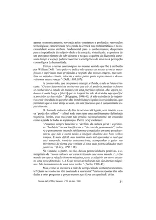 apenas economicamente; norteada pelas constantes e profundas renovações
tecnológicas; caracterizada pela perda da crença nas metanarrativas e na ra-
cionalidade como atributo fundamental para o conhecimento; despertada
para a importância da subjetividade e da emoção; virtualizada; expositora de
um crescente número de sub-culturas e na qual a quebra da dicotomia carte-
siana tempo e espaço poderá favorecer a emergência de uma nova percepção
cosmológica da humanidade.
         Utilizo o termo cosmológico no mesmo sentido que lhe é atribuído
por William Doll: “esta palavra indica não apenas as nossas crenças meta-
físicas e espirituais mais profundas a respeito das nossas origens, mas tam-
bém os métodos rituais, estórias e mitos pelos quais expressamos e desen-
volvemos estas crenças” (Doll, 1993:107).
         A cosmovisão, que ora parece emergir, é fluida, e nela o futuro é in-
certo. “O caos determinista ensina-nos que ele só poderia predizer o futuro
se conhecesse o estado do mundo com uma precisão infinita. Mas agora po-
demos ir mais longe e [dizer] que as trajetórias são destruídas seja qual for
a precisão da descrição.” (Prigogine, 1996:40) A não existência de trajetó-
rias está vinculada às questões das instabilidades ligadas às ressonâncias, que
permitem que o total atinja o local, em um processo que é concomitante es-
pacialmente.
         O chamado mal-estar do fim de século está ligado, sem dúvida, a es-
sa “perda dos trilhos” – afinal todo trem tem uma perfeitamente delimitada
trajetória. Porém, esse mal-estar não precisa necessariamente ser encarado
como a perda de todas as esperanças. Pierre Lévy esclarece:
         “Podemos sempre lamentar o “declínio da cultura geral”, a preten-
         sa “barbárie” tecnocientífica ou a “derrota do pensamento”, cultu-
         ra e pensamento estando infelizmente congelados em uma pseudoes-
         sência que não é outra senão a imagem idealista dos bons velhos
         tempos. É mais difícil, mas também mais útil apreender o real que
         está nascendo, torná-lo autoconsciente, acompanhar e guiar seu
         movimento de forma que venham à tona suas potencialidades mais
         positivas.” (Lévy, 1993:118)
         Na verdade, a partir, ou não, dessas potencialidades positivas, a e-
mergência de “novos valores vai caracterizando esse novo mundo. (...) Um
mundo em que a relação homem-máquina passa a adquirir um novo estatu-
to, uma nova dimensão. (...) Essas novas tecnologias não são apenas máqui-
nas. São instrumentos de uma nova razão.” (Pretto, 1996:43)
         Mas, como se encontra a rede de complexidade contemporaneamen-
te? Quais ressonâncias têm costurado a sua trama? Várias respostas têm sido
dadas a estas perguntas e procuraremos aqui fazer um apanhado delas.

    Revista da FAEEBA, Salvador, nº 12, jul./dez., 1999                     31
 