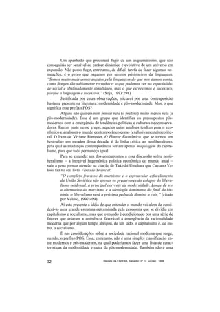 Um apanhado que procurará fugir de um esquematismo, que não
conseguiria ser sensível ao caráter dinâmico e evolutivo de um universo em
expansão. Não posso fugir, entretanto, da difícil tarefa de fazer algumas no-
meações, é o preço que pagamos por sermos prisioneiros da linguagem.
“Somos muito mais constrangidos pela linguagem do que nos damos conta,
como Borges tão sabiamente reconhece: o que podemos ver na espacialida-
de social é obstinadamente simultâneo, mas o que escrevemos é sucessivo,
porque a linguagem é sucessiva.” (Soja, 1993:298)
         Justificada por essas observações, iniciarei por uma contraposição
bastante presente na literatura: modernidade e pós-modernidade. Mas, o que
significa esse prefixo PÓS?
         Alguns não querem nem pensar nele (o prefixo) muito menos nela (a
pós-modernidade). Esse é um grupo que identifica os pressupostos pós-
modernos com a emergência de tendências políticas e culturais neoconserva-
doras. Fazem parte nesse grupo, aqueles cujas análises tendem para o eco-
nômico e analisam o mundo contemporâneo como (exclusivamente) neolibe-
ral. O livro de Viviane Forrester, O Horror Econômico, que se tornou um
best-seller em meados dessa década, é da linha crítica ao neoliberalismo,
pela qual as mudanças contemporâneas seriam apenas maquiagem do capita-
lismo, para que tudo permaneça igual.
         Para se entender um dos contrapontos a essa discussão sobre neoli-
beralismo – a inegável hegemônica política econômica do mundo atual –
vale a pena prestar atenção na citação de Takeshi Umehara que Caetano Ve-
loso faz no seu livro Verdade Tropical:
         “O completo fracasso do marxismo e o espetacular esfacelamento
         da União Soviética são apenas os precursores do colapso do libera-
         lismo ocidental, a principal corrente da modernidade. Longe de ser
         a alternativa do marxismo e a ideologia dominante do final da his-
         tória, o liberalismo será a próxima pedra de dominó a cair.” (citado
         por Veloso, 1997:499)
         Aí está presente a idéia de que entender o mundo vai além de consi-
derá-lo uma grande estrutura determinada pela economia que se dividia em
capitalismo e socialismo, mas que o mundo é condicionado por uma série de
fatores que criaram a ambiência favorável à emergência da racionalidade
moderna que por algum tempo abrigou, de um lado, o capitalismo e, de ou-
tro, o socialismo.
         É nas considerações sobre a sociedade racional moderna que surge,
ou não, o prefixo PÓS. Essa, entretanto, não é uma simples classificação en-
tre modernos e pós-modernos, na qual poderíamos fazer uma lista de carac-
terísticas da modernidade e outra da pós-modernidade. Também não é uma


32                                Revista da FAEEBA, Salvador, nº 12, jul./dez., 1999
 