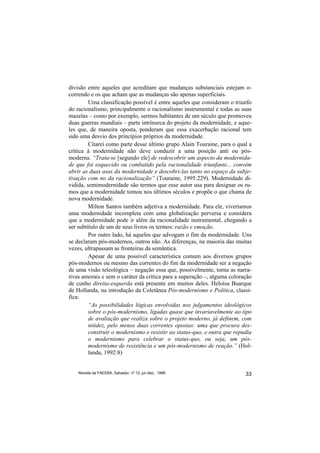 divisão entre aqueles que acreditam que mudanças substanciais estejam o-
correndo e os que acham que as mudanças são apenas superficiais.
         Uma classificação possível é entre aqueles que consideram o triunfo
do racionalismo, principalmente o racionalismo instrumental e todas as suas
mazelas – como por exemplo, sermos habitantes de um século que promoveu
duas guerras mundiais – parte intrínseca do projeto da modernidade, e aque-
les que, de maneira oposta, ponderam que essa exacerbação racional tem
sido uma desvio dos princípios próprios da modernidade.
         Citarei como parte desse último grupo Alain Touraine, para o qual a
crítica à modernidade não deve conduzir a uma posição anti ou pós-
moderna. “Trata-se [segundo ele] de redescobrir um aspecto da modernida-
de que foi esquecido ou combatido pela racionalidade triunfante... convém
abrir as duas asas da modernidade e descobri-las tanto no espaço da subje-
tivação com no da racionalização” (Touraine, 1995:229). Modernidade di-
vidida, semimodernidade são termos que esse autor usa para designar os ru-
mos que a modernidade tomou nos últimos séculos e propõe o que chama de
nova modernidade.
         Milton Santos também adjetiva a modernidade. Para ele, viveríamos
uma modernidade incompleta com uma globalização perversa e considera
que a modernidade pode ir além da racionalidade instrumental, chegando a
ser subtítulo de um de seus livros os termos: razão e emoção.
         Por outro lado, há aqueles que advogam o fim da modernidade. Uns
se declaram pós-modernos, outros não. As diferenças, na maioria das muitas
vezes, ultrapassam as fronteiras da semântica.
         Apesar de uma possível característica comum aos diversos grupos
pós-modernos ou mesmo das correntes do fim da modernidade ser a negação
de uma visão teleológica – negação essa que, possivelmente, torna as narra-
tivas amorais e sem o caráter da crítica para a superação –, alguma coloração
de cunho direita-esquerda está presente em muitos deles. Heloísa Buarque
de Hollanda, na introdução da Coletânea Pós-modernismo e Política, classi-
fica:
         “As possibilidades lógicas envolvidas nos julgamentos ideológicos
         sobre o pós-modernismo, ligadas quase que invariavelmente ao tipo
         de avaliação que realiza sobre o projeto moderno, já definem, com
         nitidez, pelo menos duas correntes opostas: uma que procura des-
         construir o modernismo e resistir ao status-quo, e outra que repudia
         o modernismo para celebrar o status-quo, ou seja, um pós-
         modernismo de resistência e um pós-modernismo de reação.” (Hol-
         landa, 1992:8)


    Revista da FAEEBA, Salvador, nº 12, jul./dez., 1999                   33
 