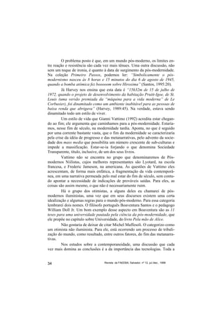 O problema posto é que, em um mundo pós-moderno, os limites en-
tre reação e resistência são cada vez mais tênues. Uma outra discussão, não
sem um toque de ironia, é quanto à data de surgimento da pós-modernidade.
Na coleção Primeiro Passos, podemos ler: “Simbolicamente o pós-
modernismo nasceu às 8 horas e 15 minutos do dia 6 de agosto de 1945,
quando a bomba atômica fez booooom sobre Hiroxima” (Santos, 1995:20).
         Já Harvey nos ensina que esta data é “15h32m de 15 de julho de
1972, quando o projeto de desenvolvimento da habitação Pruitt-Igoe, de St.
Louis (uma versão premiada da “máquina para a vida moderna” de Le
Corbusier), foi dinamitado como um ambiente inabitável para as pessoas de
baixa renda que abrigava” (Harvey, 1989:45). Na verdade, estava sendo
dinamitado todo um estilo de viver.
         Um estilo de vida que Gianni Vattimo (1992) acredita estar chegan-
do ao fim; ele argumenta que caminhamos para a pós-modernidade. Estaría-
mos, nesse fim de século, na modernidade tardia. Aponta, no que é seguido
por uma corrente bastante vasta, que o fim da modernidade se caracterizaria
pela crise da idéia de progresso e das metanarrativas, pelo advento da socie-
dade dos mass media que possibilita um número crescente de sub-culturas e
impede a massificação. Estar-se-ia forjando o que denomina Sociedade
Transparente, título, inclusive, de um dos seus livros.
         Vattimo não se encontra no grupo que denominaremos de Pós-
modernos Niilistas, cujos melhores representantes são Lyotard, na escola
francesa, e Frederic Jameson, na americana. Às questões de Vattimo eles
acrescentam, de forma mais enfática, a fragmentação da vida contemporâ-
nea, em uma narrativa permeada pelo mal estar do fim de século, sem contu-
do apontar a necessidade de indicações de prováveis saídas. Para eles, as
coisas são assim mesmo, o que não é necessariamente ruim.
         Há o grupo dos otimistas, a alguns deles eu chamarei de pós-
modernos iluministas, uma vez que em seus discursos existem uma certa
idealização e algumas regras para o mundo pós-moderno. Para essa categoria
lembrarei dois nomes. O filósofo português Boaventura Santos e o pedagogo
William Doll Jr. Um bom exemplo desse aspecto em Boaventura são as 11
teses para uma universidade pautada pela ciência da pós-modernidade, que
ele propõe no capítulo sobre Universidade, do livro Pela mão de Alice.
         Não gostaria de deixar de citar Michel Maffesoli. O categorizo como
um otimista não iluminista. Para ele, está ocorrendo um processo de tribali-
zação do mundo, como resultado, entre outros fatores, do fim das metanarra-
tivas.
         Nos estudos sobre a contemporaneidade, uma discussão que cada
vez mais domina as conclusões é a da importância das tecnologias. Toda a


34                                Revista da FAEEBA, Salvador, nº 12, jul./dez., 1999
 