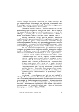 literatura sobre pós-modernidade é perpassada pela questão tecnológica. Po-
rém, vamos encontrar muitos autores que, reforçando o fundamental papel
da tecnologia, escolhem o termo Sociedade Tecnológica, ou alguns outros
similares, como definidor de nossa atual sociedade.
         Em nenhum momento histórico, a presença da técnica na vida dos
seres humanos esteve tão evidente como nos dias atuais. Cada vez mais, in-
clui-se a questão da tecnologia nos mais diversos estudos, em um tardio des-
cobrir que “a principal forma de relação entre o homem e a natureza, ou
melhor, entre o homem e o meio, é dada pela técnica.” (Santos, 1996:25)
         Aspectos econômicos, sociais, políticos, culturais, psicológicos
compõem uma lista que quase nunca é (era?) completada com o aspecto tec-
nológico. Quando esse aparece é (era?) sempre como um apêndice. Será que
a importância da Escola de Sagres para as grandes navegações e a da desco-
berta da máquina a vapor para a Revolução industrial foram sempre eviden-
ciadas, na devida proporção, nos mais diversos estudos sobre os dois temas?
         Para uma certa tradição de pensamento, que se estende ao imaginá-
rio popular, o considerado frio mundo das máquinas, destituído de qualquer
emoção e valor humano, parece vir de outro planeta. Pierre Lévy, um teórico
entusiasmado da cibercultura, traz a tecnologia de “volta ao planeta terra”.
         “É o mesmo homem que fala, enterra seus mortos e talha o sílex.
         Propagando-se até nós, o fogo de Prometeu cozinha os alimentos,
         endurece a argila, funde os metais, alimenta a máquina a vapor,
         corre nos cabos de alta tensão, queima nas centrais nucleares, ex-
         plode nas armas e engenhos de destruição. Com a arquitetura que o
         abriga, reúne e inscreve sobre a terra; com a roda e a navegação
         que abriram seus horizontes; com a escrita, o telefone, o cinema que
         o infiltram de signos; com o têxtil que, entretecendo a variedade das
         matérias, das cores e dos sentidos, desenrolam ao infinito as super-
         fícies onduladas, luxuosamente redobradas, de suas intrigas, seus
         tecidos e seus véus, o mundo humano é, ao mesmo tempo, técnico.”
         (Lévy, 1999:21)
         Lévy descreve a cibercultura como um “universal sem totalidade” e
a distingue da pós-modernidade. Para o autor, cibercultura tem em comum
com a filosofia pós-moderna o entendimento do esfacelamento da totalidade,
a proclamação do fim das metanarrativas totalizantes. Porém, diferentemente
da pós-modernidade, a cibercultura acredita na presença do universal enten-
dido como a presença virtual da humanidade em si mesma. Nesse sentido, a
pós-modernidade teria “jogado fora a bacia que é o universal junto com a
água suja que é a totalidade” (Lévy, 1999:121)


    Revista da FAEEBA, Salvador, nº 12, jul./dez., 1999                    35
 